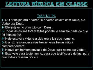 João 1.1-14.
1- NO princípio era o Verbo, e o Verbo estava com Deus, e o
Verbo era Deus.
2- Ele estava no princípio com Deus.
3- Todas as coisas foram feitas por ele, e sem ele nada do que
foi feito se fez.
4- Nele estava a vida, e a vida era a luz dos homens.
5- E a luz resplandece nas trevas, e as trevas não a
compreenderam.
6- Houve um homem enviado de Deus, cujo nome era João.
7- Este veio para testemunho, para que testificasse da luz, para
que todos cressem por ele.
 
