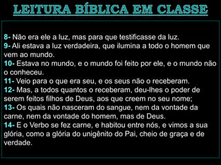 8- Não era ele a luz, mas para que testificasse da luz.
9- Ali estava a luz verdadeira, que ilumina a todo o homem que
vem ao mundo.
10- Estava no mundo, e o mundo foi feito por ele, e o mundo não
o conheceu.
11- Veio para o que era seu, e os seus não o receberam.
12- Mas, a todos quantos o receberam, deu-lhes o poder de
serem feitos filhos de Deus, aos que creem no seu nome;
13- Os quais não nasceram do sangue, nem da vontade da
carne, nem da vontade do homem, mas de Deus.
14- E o Verbo se fez carne, e habitou entre nós, e vimos a sua
glória, como a glória do unigênito do Pai, cheio de graça e de
verdade.
 
