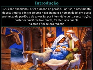 Deus não abandonou o ser humano no pecado. Por isso, o nascimento
de Jesus marca o início de uma nova era para a humanidade, em que a
promessa de perdão e de salvação, por intermédio de sua encarnação,
posterior crucificação e morte, foi efetuada por Ele
na cruz a fim de nos redimir.
 