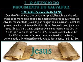 1. No Antigo Testamento (Lc 24.27).
O Antigo Testamento dá abundantes predições sobre a vinda do
Messias ao mundo: na queda dos nossos primeiros pais, a vinda do
Salvador foi apontada (Gn 3.15); no sangue de animais no umbral das
portas na noite da Páscoa (Êx 12.1-13); no êxodo do povo judeu do
Egito (Êx 12.37-51; 13.17-22); nos 26 salmos messiânicos (SI 2.7;
16.10; 22.1ss; 35.19; 72.1ss; 118.22 e outros); na volta do exílio
babilônico; e nos profetas, especialmente o livro de Isaías,
denominado o livro messiânico do Antigo Testamento (Is 9; 11; 50).
 