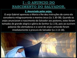 2. Anunciado pelos anjos.
O anjo Gabriel apareceu a Maria e lhe deu instruções de como ela
conceberia milagrosamente o menino Jesus (Lc 1.30-38). Quando os
anjos anunciaram o nascimento do Salvador aos pastores, estes foram
tomados de grande alegria e glória do Senhor (Lc 2.9), pois ao ouvirem
palavras tão alentadoras e o coral de anjos cantando foram
imediatamente à procura do Salvador (Lc 2.13-18).
 