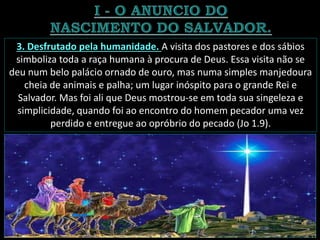 3. Desfrutado pela humanidade. A visita dos pastores e dos sábios
simboliza toda a raça humana à procura de Deus. Essa visita não se
deu num belo palácio ornado de ouro, mas numa simples manjedoura
cheia de animais e palha; um lugar inóspito para o grande Rei e
Salvador. Mas foi ali que Deus mostrou-se em toda sua singeleza e
simplicidade, quando foi ao encontro do homem pecador uma vez
perdido e entregue ao opróbrio do pecado (Jo 1.9).
 