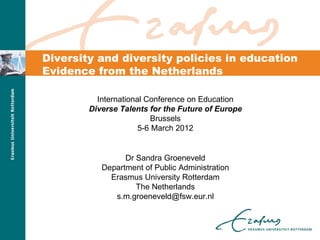 Diversity and diversity policies in education
Evidence from the Netherlands

          International Conference on Education
        Diverse Talents for the Future of Europe
                         Brussels
                      5-6 March 2012


                 Dr Sandra Groeneveld
           Department of Public Administration
             Erasmus University Rotterdam
                    The Netherlands
              s.m.groeneveld@fsw.eur.nl
 