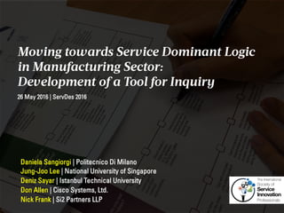 Moving towards Service Dominant Logic
in Manufacturing Sector:
Development of a Tool for Inquiry
Daniela Sangiorgi | Politecnico Di Milano
Jung-Joo Lee | National University of Singapore
Deniz Sayar | Istanbul Technical University
Don Allen | Cisco Systems, Ltd.
Nick Frank | Si2 Partners LLP
26 May 2016 | ServDes 2016
 