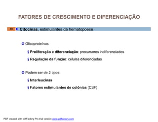 FATORES DE CRESCIMENTO E DIFERENCIAÇÃO

     40       Citocinas, estimulantes da hematopoese


                Ø Glicoproteínas

                     § Proliferação e diferenciação: precursores indiferenciados

                     § Regulação da função: células diferenciadas


                Ø Podem ser de 2 tipos:

                     § Interleucinas

                     § Fatores estimulantes de colônias (CSF)




PDF created with pdfFactory Pro trial version www.pdffactory.com
 