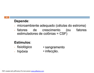 43


                  Depende:
                  • microambiente adequado (células do estroma)

                  • fatores   de    crescimento    (ou   fatores
                    estimuladores de colônias = CSF)

                  Estímulos:
                  • fisiológico                               • sangramento
                  • hipóxia                                   • infecção.




PDF created with pdfFactory Pro trial version www.pdffactory.com
 