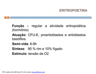 ERITROPOETINA
     53




          ¨   Função – regular a atividade eritropoiética
              (hormônio)
          ¨   Atuação: CFU-E, proeritoblastos e eritoblastos
              basófilos.
          ¨   Semi-vida: 6-9h
          ¨   Síntese: 90 % rim e 10% fígado
          •   Estímulo: tensão de O2




PDF created with pdfFactory Pro trial version www.pdffactory.com
 