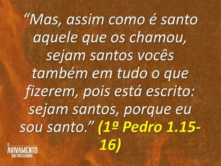 “Mas, assim como é santo
aquele que os chamou,
sejam santos vocês
também em tudo o que
fizerem, pois está escrito:
sejam santos, porque eu
sou santo.” (1ª Pedro 1.15-
16)
 