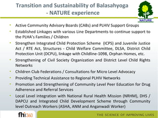 Transition and Sustainability of Balasahyoga
- NATURE experience
•
•
•

•
•
•
•
•

Active Community Advisory Boards (CABs) and PLHIV Support Groups
Established Linkages with various Line Departments to continue support to
the PLHA’s Families / Children
Strengthen Integrated Child Protection Scheme (ICPS) and Juvenile Justice
Act / RTE Act, Structures - Child Welfare Committee, DLSA, District Child
Protection Unit (DCPU), linkage with Childline-1098, Orphan Homes, etc.
Strengthening of Civil Society Organization and District Level Child Rights
Networks
Children Club Federations / Consultations for Micro Level Advocacy
Providing Technical Assistance to Regional PLHIV Networks
Promotion and Strengthening of Community Level Peer Education for Drug
Adherence and Referral Services
Local Level integration with National Rural Health Mission (NRHM), DHS /
DAPCU and Integrated Child Development Scheme through Community
level Outreach Workers (ASHA, ANM and Anganwadi Worker)

 