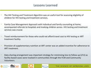 Lessons Learned
•

The HIV Testing and Treatment Algorithm was an useful tool for assessing eligibility of
children for HIV testing and treatment services.

•

Family Case Management Approach with individual and family counseling at home;
accompanied referrals to hospitals and tracking children across HIV testing and treatment
services was crucial.

•

Travel reimbursement for those who could not afford travel cost to HIV testing or ART
treatment facility.

•

Provision of supplementary nutrition at ART center was an added incentive for adherence to
ART treatment.

•

Data sharing arrangement was important strategy for minimizing loss to follow up (LFU) as
facility-based cases were tracked in communities through the FCM and Community
Volunteers.

 
