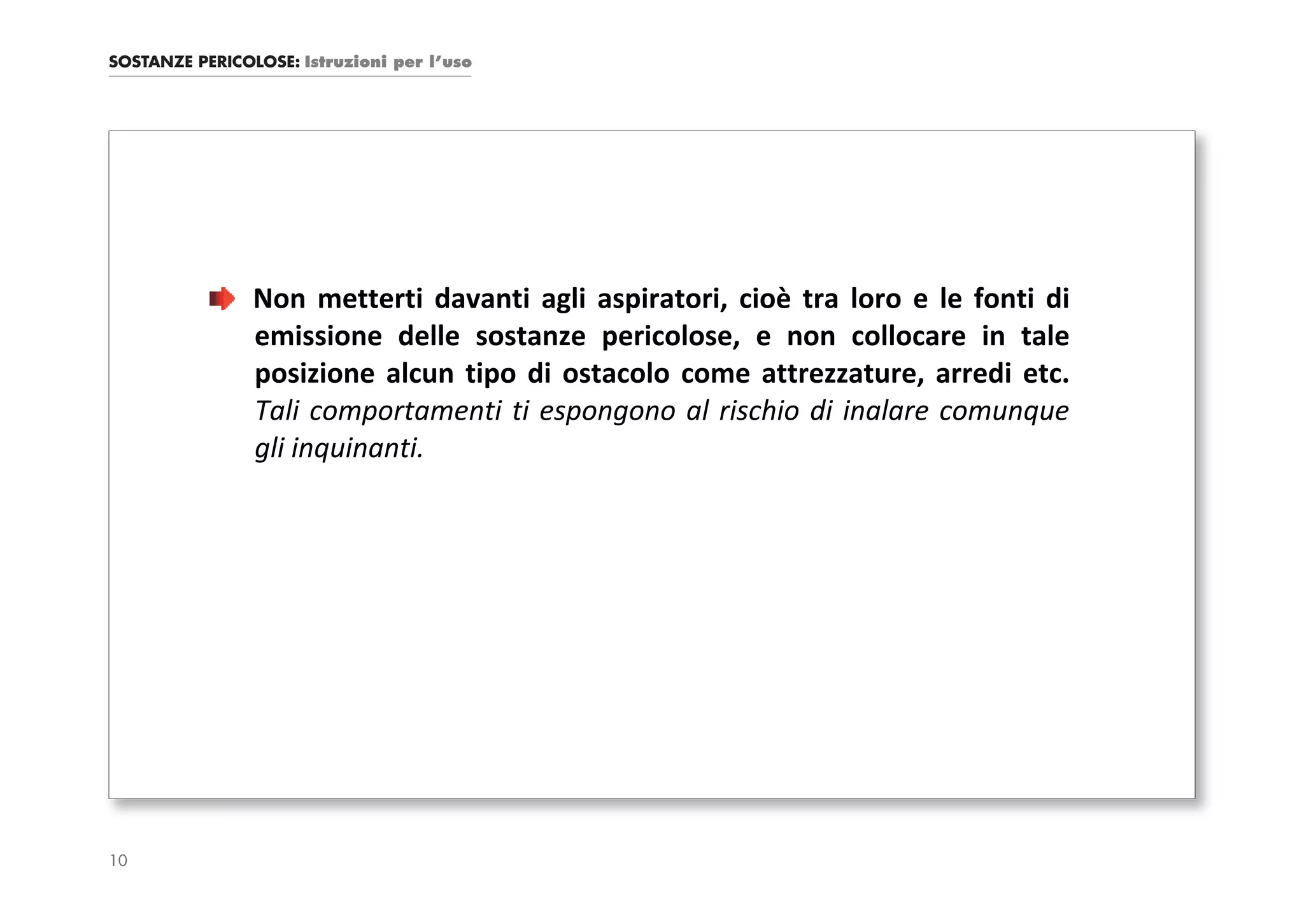 SOSTANZE PERICOLOSE: Istruzioni per l’uso




                Non metterti davanti agli aspiratori, cioè tra loro e le fonti di
                emissione delle sostanze pericolose, e non collocare in tale
                posizione alcun tipo di ostacolo come attrezzature, arredi etc.
                Tali comportamenti ti espongono al rischio di inalare comunque
                gli inquinanti.




10
 