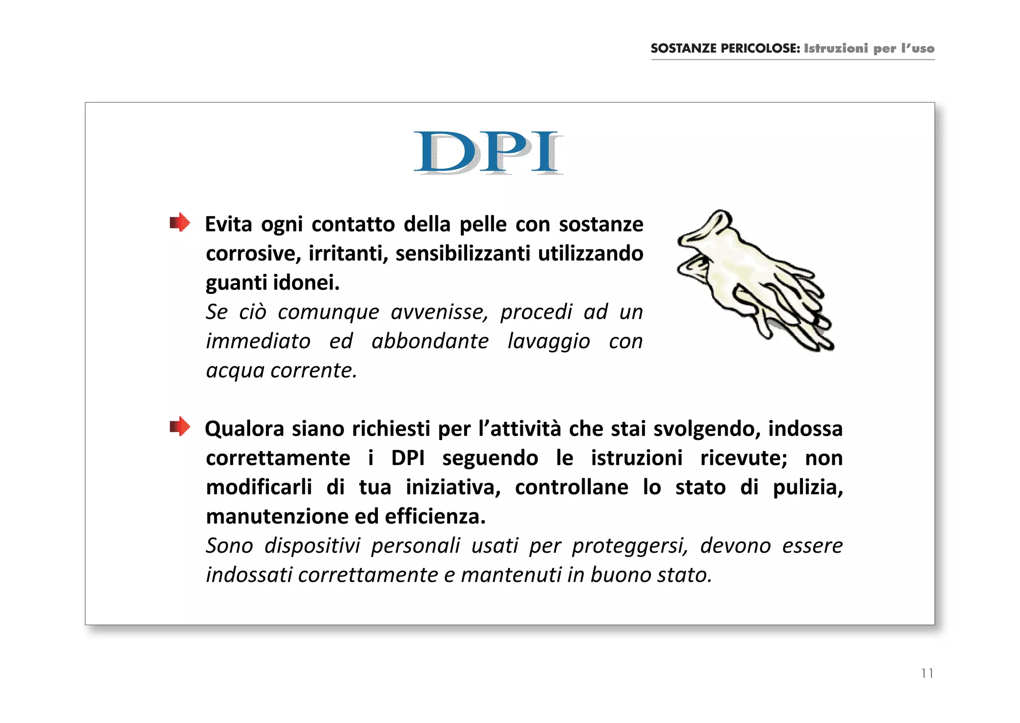 SOSTANZE PERICOLOSE: Istruzioni per l’uso




Evita ogni contatto della pelle con sostanze
corrosive, irritanti, sensibilizzanti utilizzando
guanti idonei.
Se ciò comunque avvenisse, procedi ad un
immediato ed abbondante lavaggio con
acqua corrente.

Qualora siano richiesti per l’attività che stai svolgendo, indossa
correttamente i DPI seguendo le istruzioni ricevute; non
modificarli di tua iniziativa, controllane lo stato di pulizia,
manutenzione ed efficienza.
Sono dispositivi personali usati per proteggersi, devono essere
indossati correttamente e mantenuti in buono stato.


                                                                                          11
 