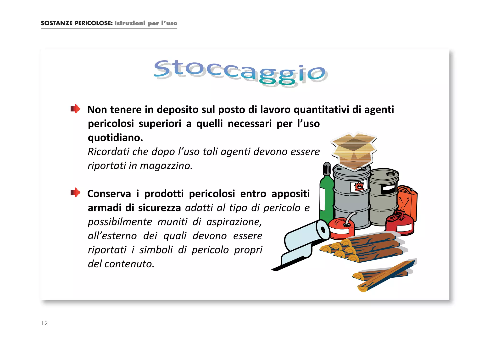 SOSTANZE PERICOLOSE: Istruzioni per l’uso




             Non tenere in deposito sul posto di lavoro quantitativi di agenti
             pericolosi superiori a quelli necessari per l’uso
             quotidiano.
             Ricordati che dopo l’uso tali agenti devono essere
             riportati in magazzino.

             Conserva i prodotti pericolosi entro appositi
             armadi di sicurezza adatti al tipo di pericolo e
             possibilmente muniti di aspirazione,
             all’esterno dei quali devono essere
             riportati i simboli di pericolo propri
             del contenuto.




12
 