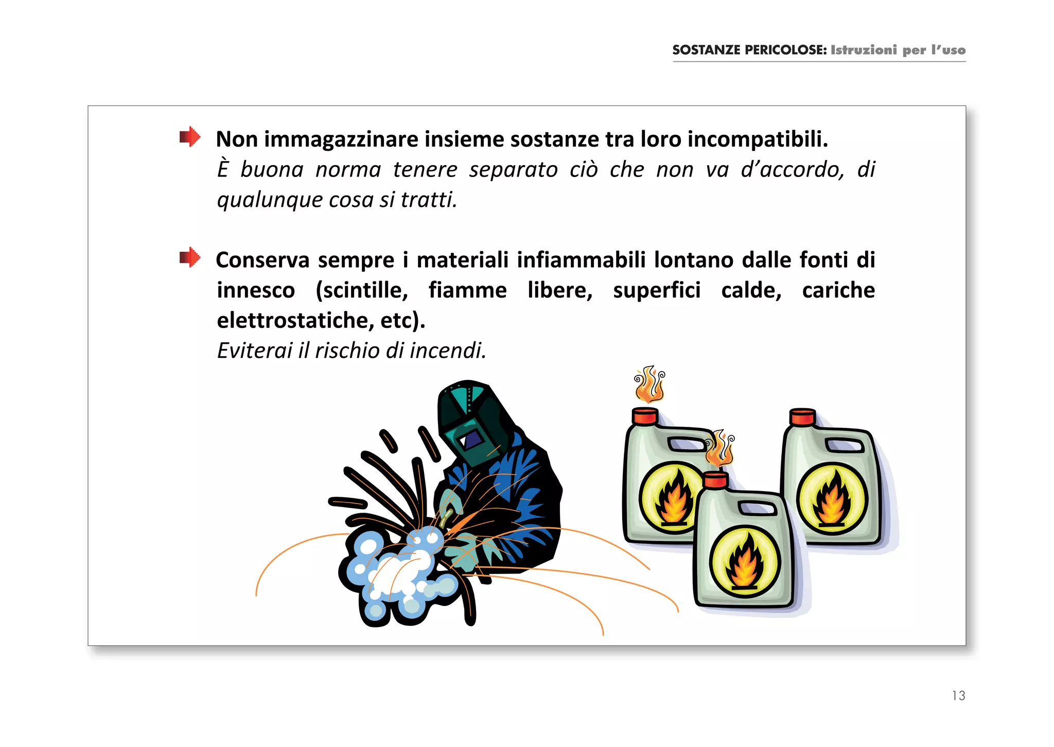 SOSTANZE PERICOLOSE: Istruzioni per l’uso




Non immagazzinare insieme sostanze tra loro incompatibili.
È buona norma tenere separato ciò che non va d’accordo, di
qualunque cosa si tratti.

Conserva sempre i materiali infiammabili lontano dalle fonti di
innesco (scintille, fiamme libere, superfici calde, cariche
elettrostatiche, etc).
Eviterai il rischio di incendi.




                                                                                 13
 