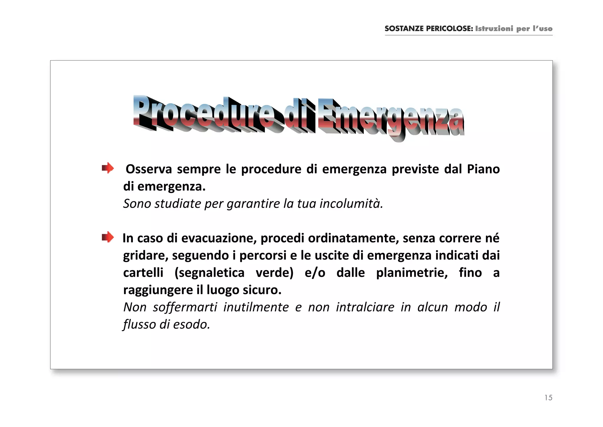 SOSTANZE PERICOLOSE: Istruzioni per l’uso




Osserva sempre le procedure di emergenza previste dal Piano
di emergenza.
Sono studiate per garantire la tua incolumità.

In caso di evacuazione, procedi ordinatamente, senza correre né
gridare, seguendo i percorsi e le uscite di emergenza indicati dai
cartelli (segnaletica verde) e/o dalle planimetrie, fino a
raggiungere il luogo sicuro.
Non soffermarti inutilmente e non intralciare in alcun modo il
flusso di esodo.




                                                                                   15
 