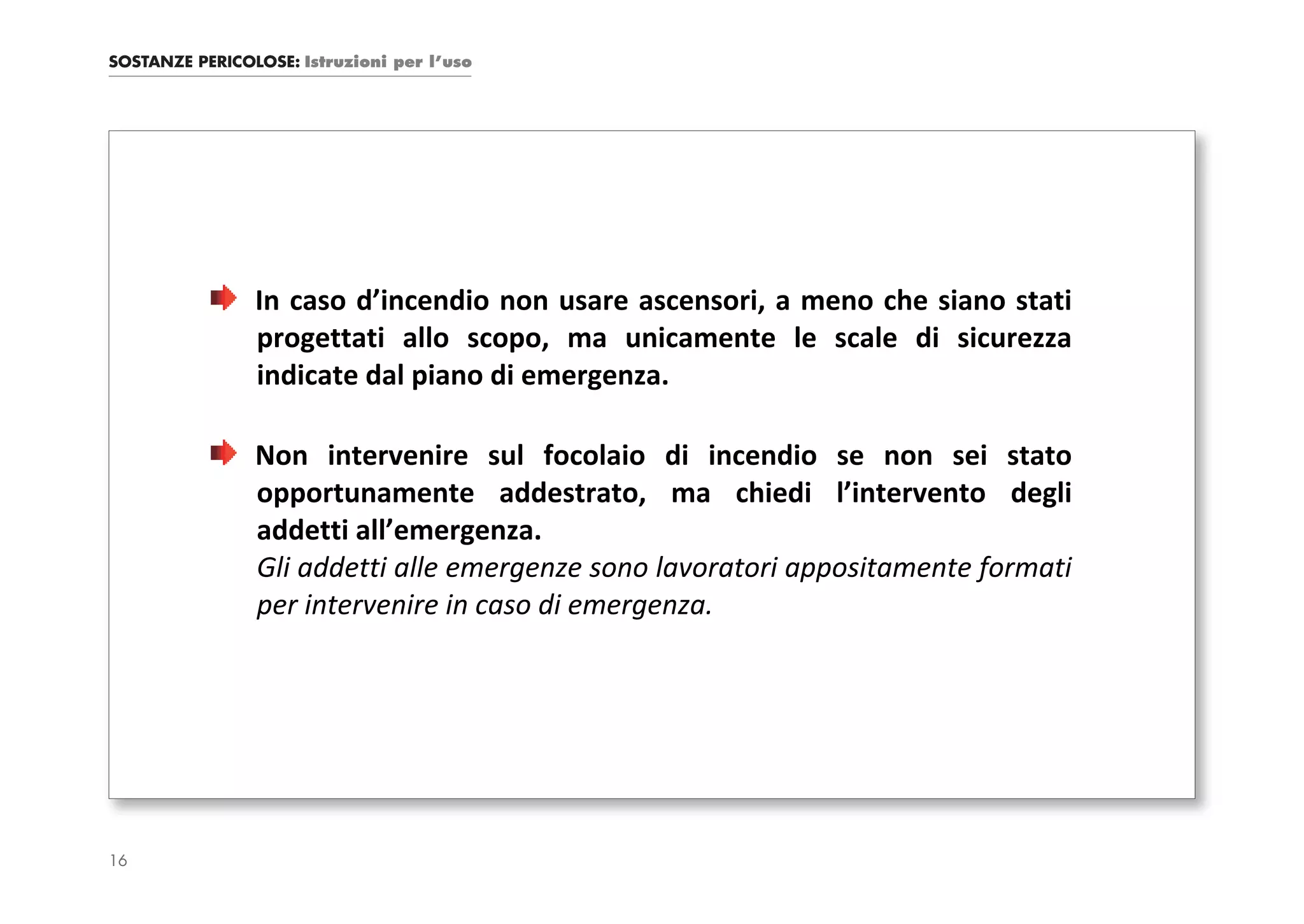 SOSTANZE PERICOLOSE: Istruzioni per l’uso




                In caso d’incendio non usare ascensori, a meno che siano stati
                progettati allo scopo, ma unicamente le scale di sicurezza
                indicate dal piano di emergenza.

                Non intervenire sul focolaio di incendio se non sei stato
                opportunamente addestrato, ma chiedi l’intervento degli
                addetti all’emergenza.
                Gli addetti alle emergenze sono lavoratori appositamente formati
                per intervenire in caso di emergenza.




16
 