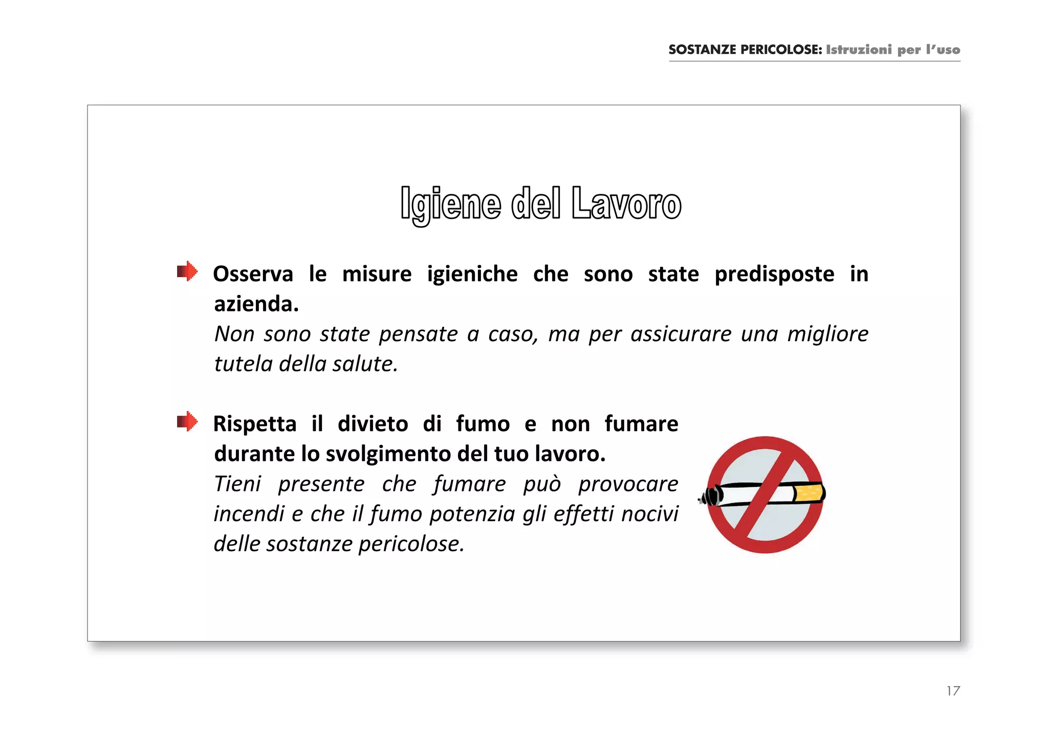 SOSTANZE PERICOLOSE: Istruzioni per l’uso




Osserva le misure igieniche che sono state predisposte in
azienda.
Non sono state pensate a caso, ma per assicurare una migliore
tutela della salute.

Rispetta il divieto di fumo e non fumare
durante lo svolgimento del tuo lavoro.
Tieni presente che fumare può provocare
incendi e che il fumo potenzia gli effetti nocivi
delle sostanze pericolose.




                                                                                     17
 