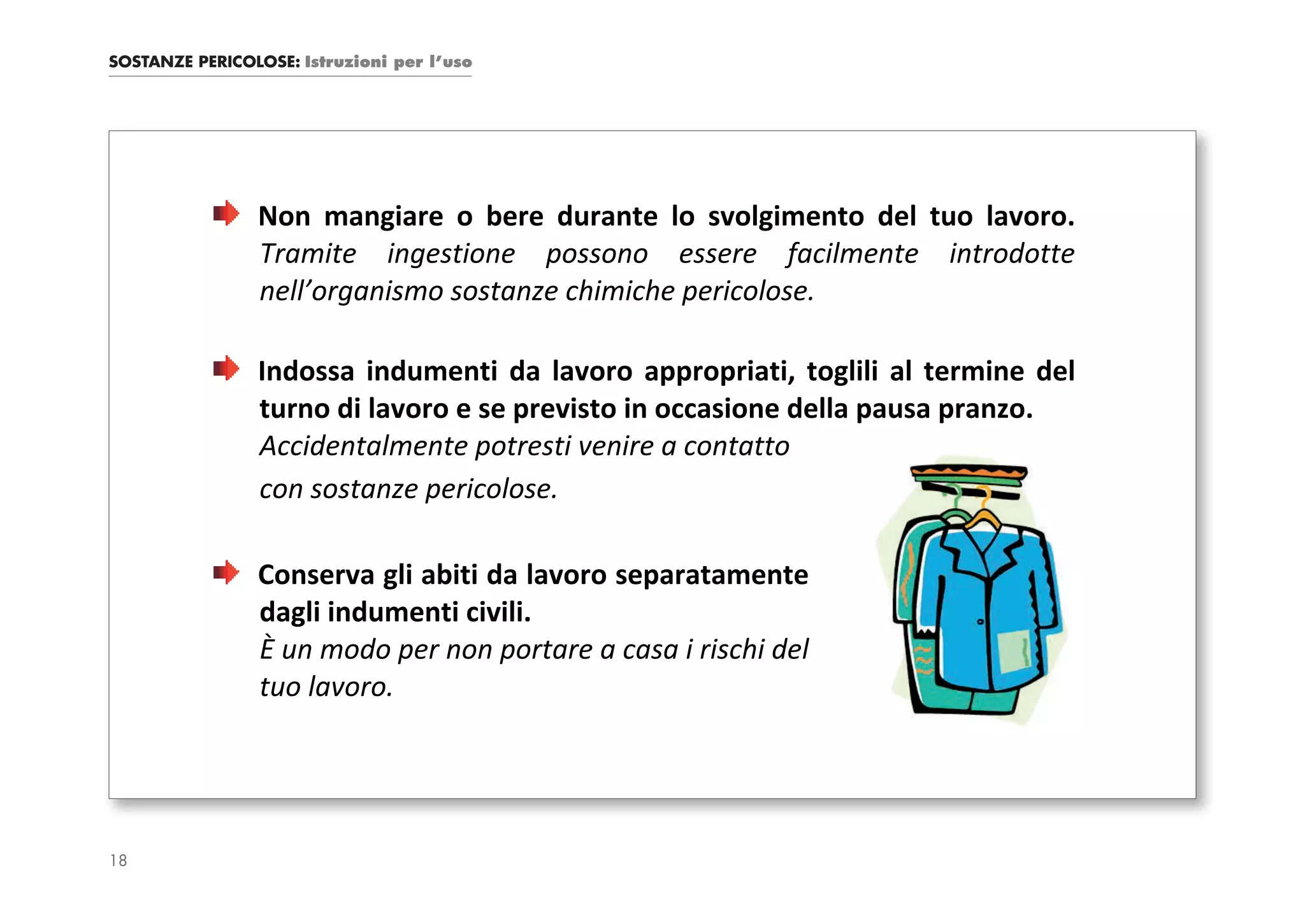 SOSTANZE PERICOLOSE: Istruzioni per l’uso




                Non mangiare o bere durante lo svolgimento del tuo lavoro.
                Tramite ingestione possono essere facilmente introdotte
                nell’organismo sostanze chimiche pericolose.

                Indossa indumenti da lavoro appropriati, toglili al termine del
                turno di lavoro e se previsto in occasione della pausa pranzo.
                Accidentalmente potresti venire a contatto
                con sostanze pericolose.

                Conserva gli abiti da lavoro separatamente
                dagli indumenti civili.
                È un modo per non portare a casa i rischi del
                tuo lavoro.




18
 
