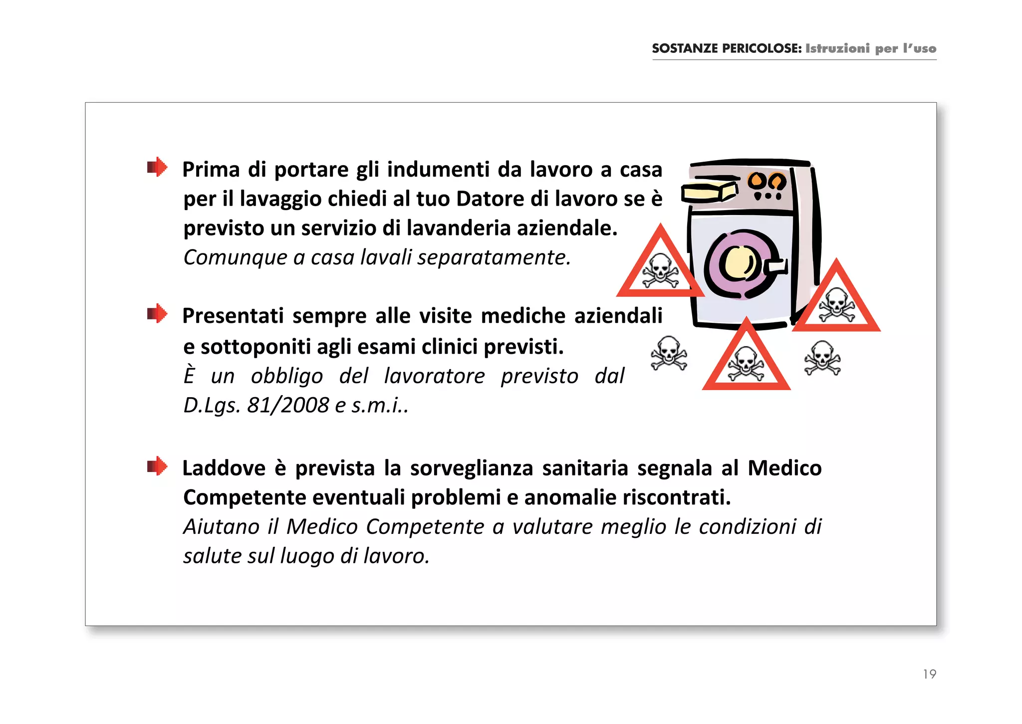 SOSTANZE PERICOLOSE: Istruzioni per l’uso




Prima di portare gli indumenti da lavoro a casa
per il lavaggio chiedi al tuo Datore di lavoro se è
previsto un servizio di lavanderia aziendale.
Comunque a casa lavali separatamente.

Presentati sempre alle visite mediche aziendali
e sottoponiti agli esami clinici previsti.
È un obbligo del lavoratore previsto dal
D.Lgs. 81/2008 e s.m.i..

Laddove è prevista la sorveglianza sanitaria segnala al Medico
Competente eventuali problemi e anomalie riscontrati.
Aiutano il Medico Competente a valutare meglio le condizioni di
salute sul luogo di lavoro.



                                                                                       19
 
