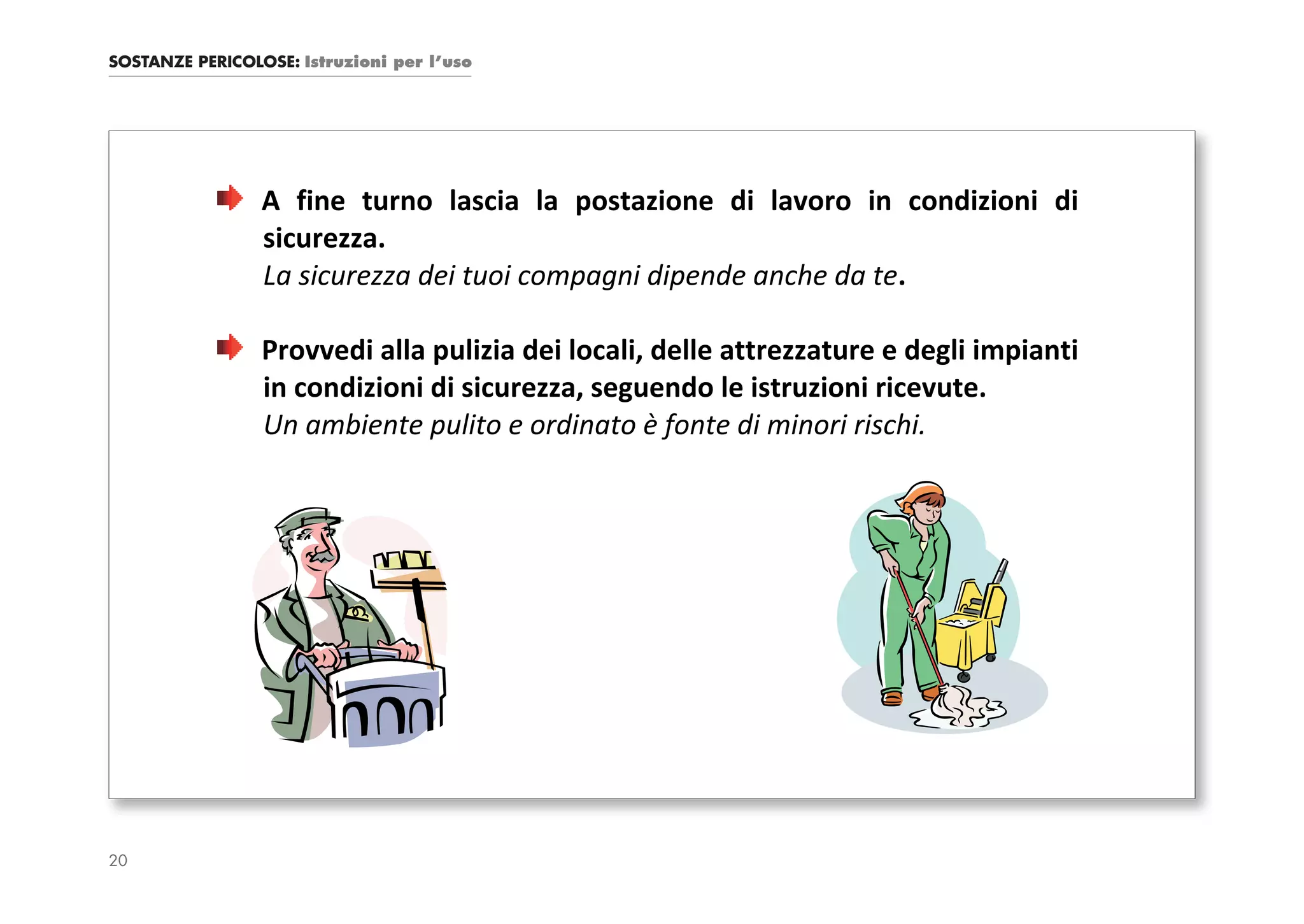 SOSTANZE PERICOLOSE: Istruzioni per l’uso




                 A fine turno lascia la postazione di lavoro in condizioni di
                 sicurezza.
                 La sicurezza dei tuoi compagni dipende anche da te.

                 Provvedi alla pulizia dei locali, delle attrezzature e degli impianti
                 in condizioni di sicurezza, seguendo le istruzioni ricevute.
                 Un ambiente pulito e ordinato è fonte di minori rischi.




20
 