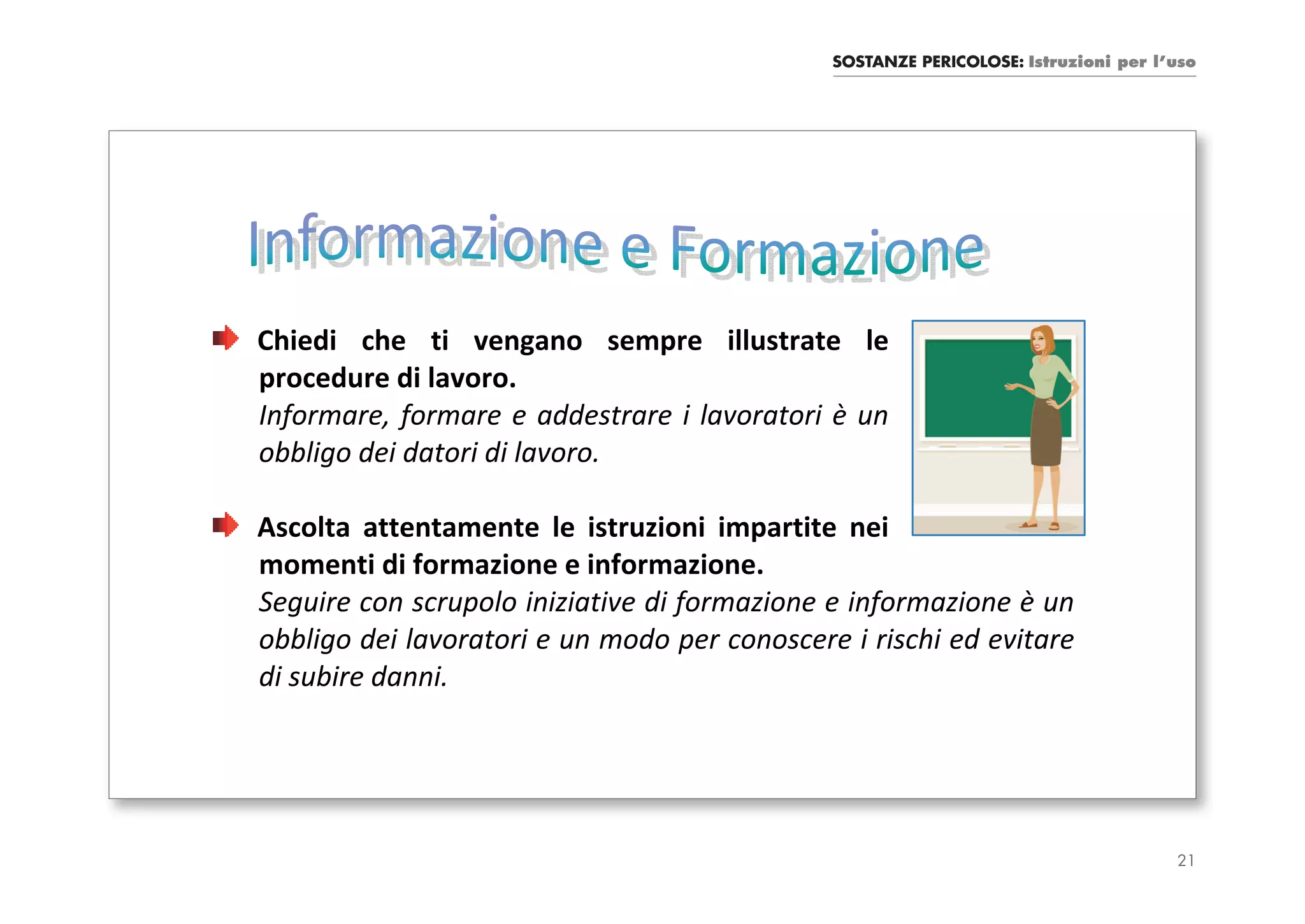 SOSTANZE PERICOLOSE: Istruzioni per l’uso




Chiedi che ti vengano sempre illustrate le
procedure di lavoro.
Informare, formare e addestrare i lavoratori è un
obbligo dei datori di lavoro.

Ascolta attentamente le istruzioni impartite nei
momenti di formazione e informazione.
Seguire con scrupolo iniziative di formazione e informazione è un
obbligo dei lavoratori e un modo per conoscere i rischi ed evitare
di subire danni.




                                                                                    21
 