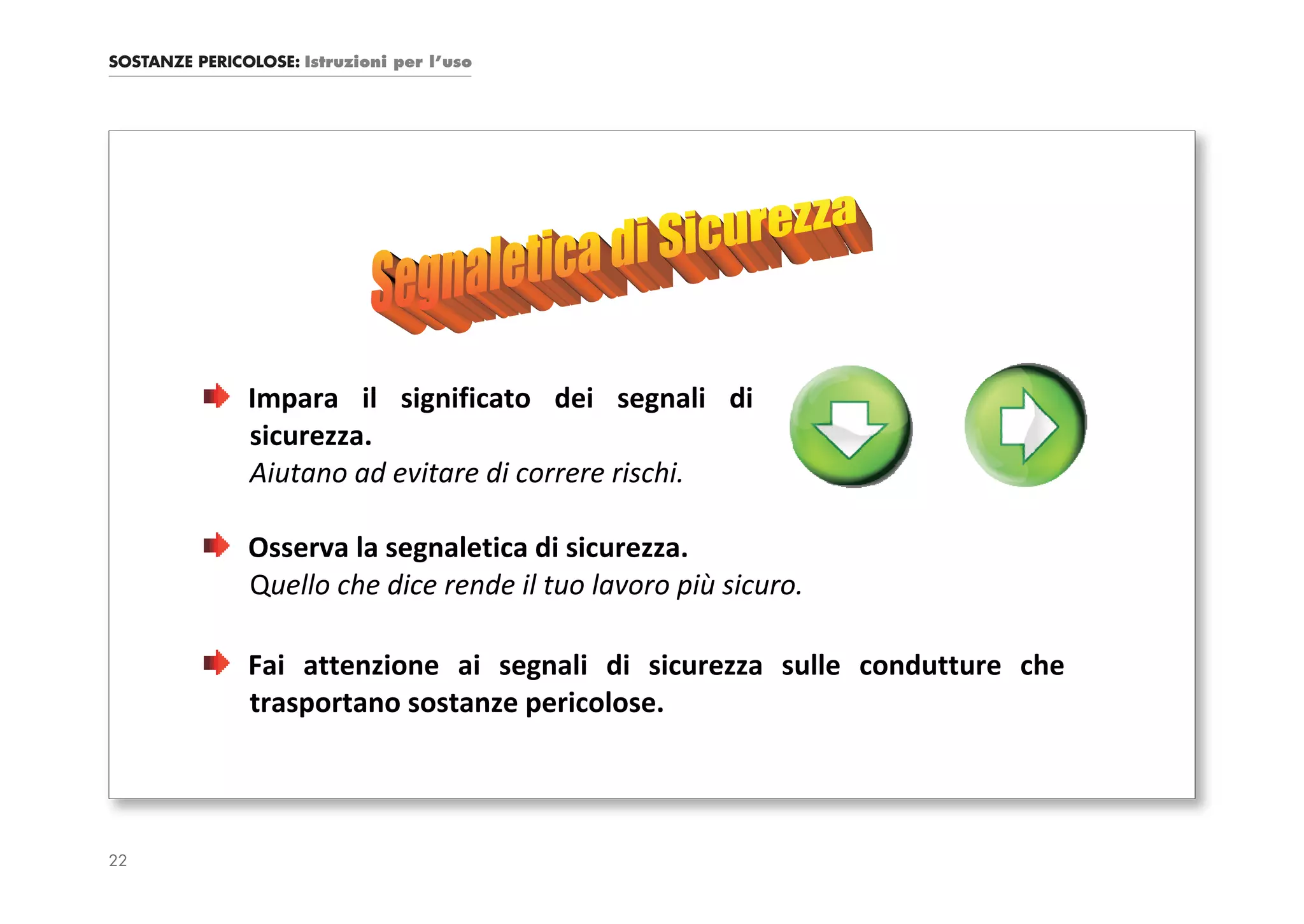 SOSTANZE PERICOLOSE: Istruzioni per l’uso




               Impara il significato dei segnali di
               sicurezza.
               Aiutano ad evitare di correre rischi.

               Osserva la segnaletica di sicurezza.
               Quello che dice rende il tuo lavoro più sicuro.

               Fai attenzione ai segnali di sicurezza sulle condutture che
               trasportano sostanze pericolose.




22
 