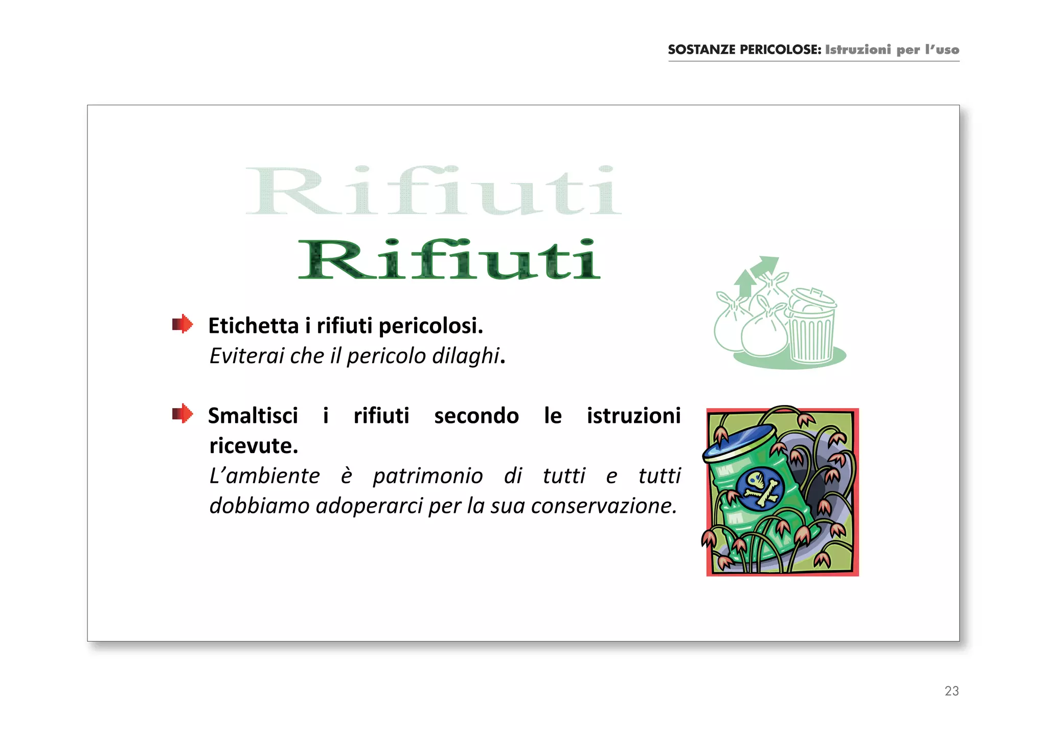 SOSTANZE PERICOLOSE: Istruzioni per l’uso




Etichetta i rifiuti pericolosi.
Eviterai che il pericolo dilaghi.

Smaltisci i rifiuti secondo le istruzioni
ricevute.
L’ambiente è patrimonio di tutti e tutti
dobbiamo adoperarci per la sua conservazione.




                                                                                 23
 