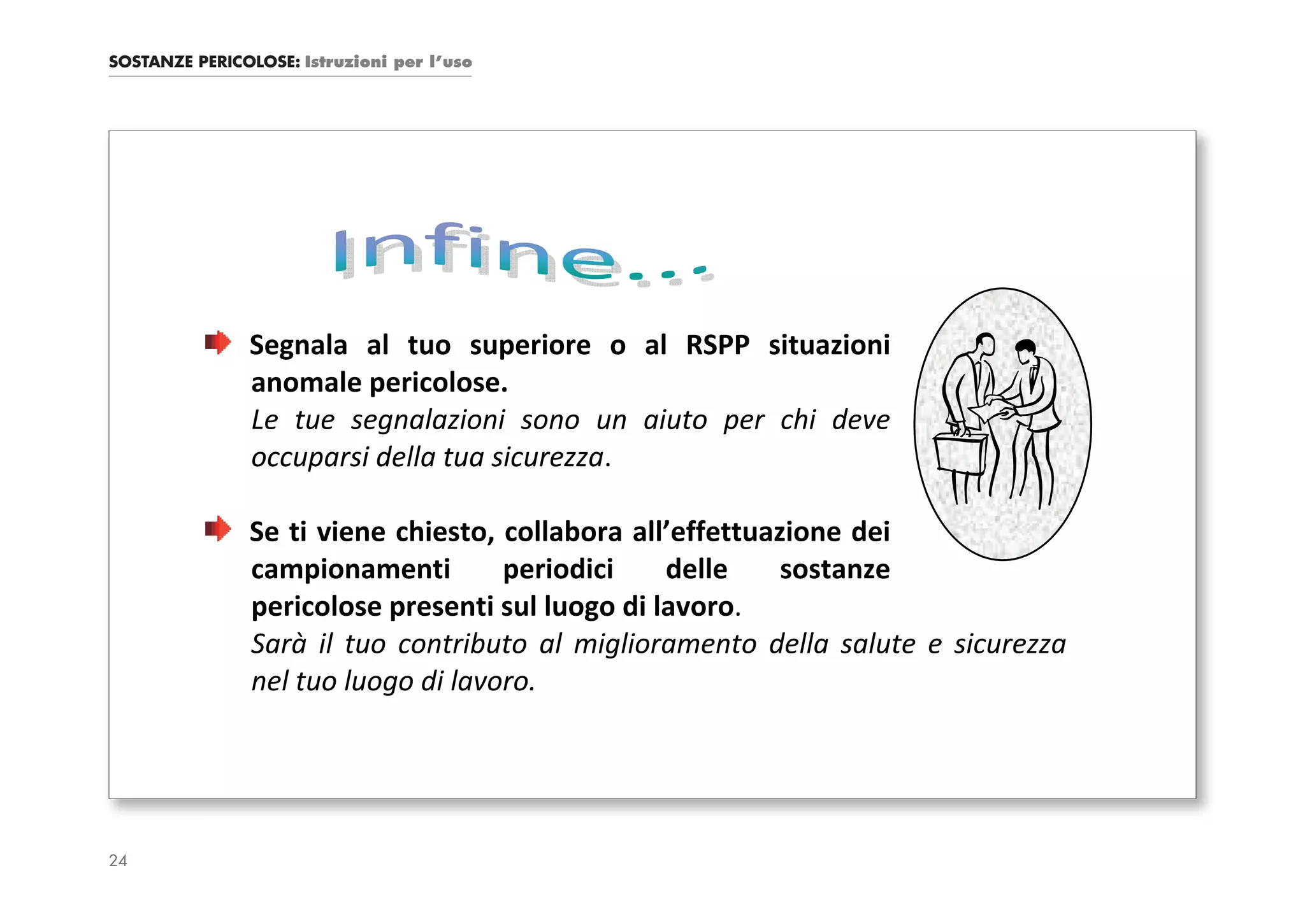 SOSTANZE PERICOLOSE: Istruzioni per l’uso




               Segnala al tuo superiore o al RSPP situazioni
               anomale pericolose.
               Le tue segnalazioni sono un aiuto per chi deve
               occuparsi della tua sicurezza.

               Se ti viene chiesto, collabora all’effettuazione dei
               campionamenti        periodici    delle     sostanze
               pericolose presenti sul luogo di lavoro.
               Sarà il tuo contributo al miglioramento della salute e sicurezza
               nel tuo luogo di lavoro.




24
 