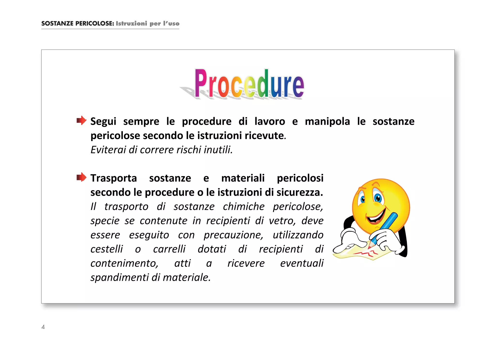 SOSTANZE PERICOLOSE: Istruzioni per l’uso




              Segui sempre le procedure di lavoro e manipola le sostanze
              pericolose secondo le istruzioni ricevute.
              Eviterai di correre rischi inutili.

              Trasporta sostanze e materiali pericolosi
              secondo le procedure o le istruzioni di sicurezza.
              Il trasporto di sostanze chimiche pericolose,
              specie se contenute in recipienti di vetro, deve
              essere eseguito con precauzione, utilizzando
              cestelli o carrelli dotati di recipienti di
              contenimento, atti a ricevere eventuali
              spandimenti di materiale.



4
 