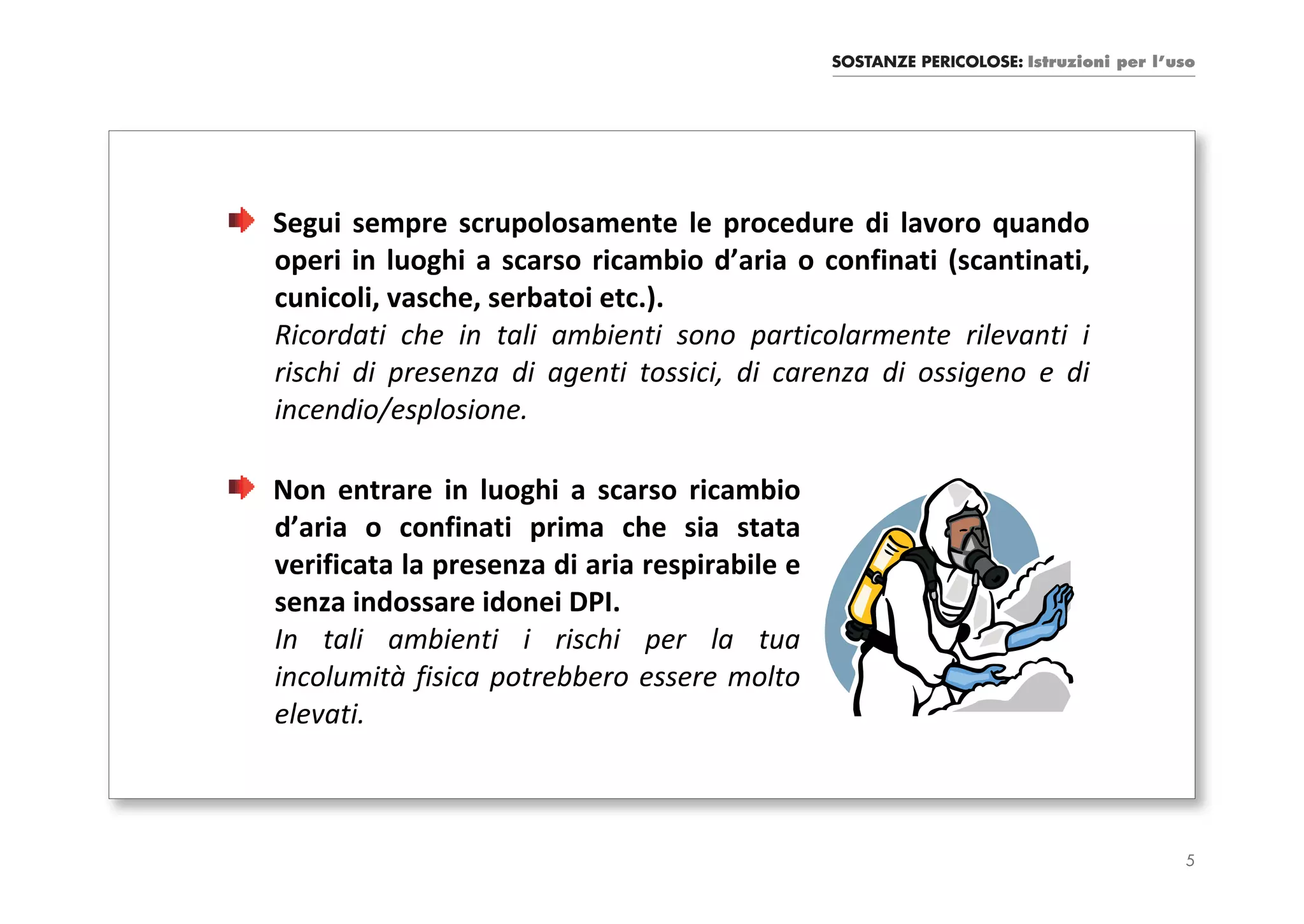 SOSTANZE PERICOLOSE: Istruzioni per l’uso




Segui sempre scrupolosamente le procedure di lavoro quando
operi in luoghi a scarso ricambio d’aria o confinati (scantinati,
cunicoli, vasche, serbatoi etc.).
Ricordati che in tali ambienti sono particolarmente rilevanti i
rischi di presenza di agenti tossici, di carenza di ossigeno e di
incendio/esplosione.

Non entrare in luoghi a scarso ricambio
d’aria o confinati prima che sia stata
verificata la presenza di aria respirabile e
senza indossare idonei DPI.
In tali ambienti i rischi per la tua
incolumità fisica potrebbero essere molto
elevati.



                                                                                      5
 