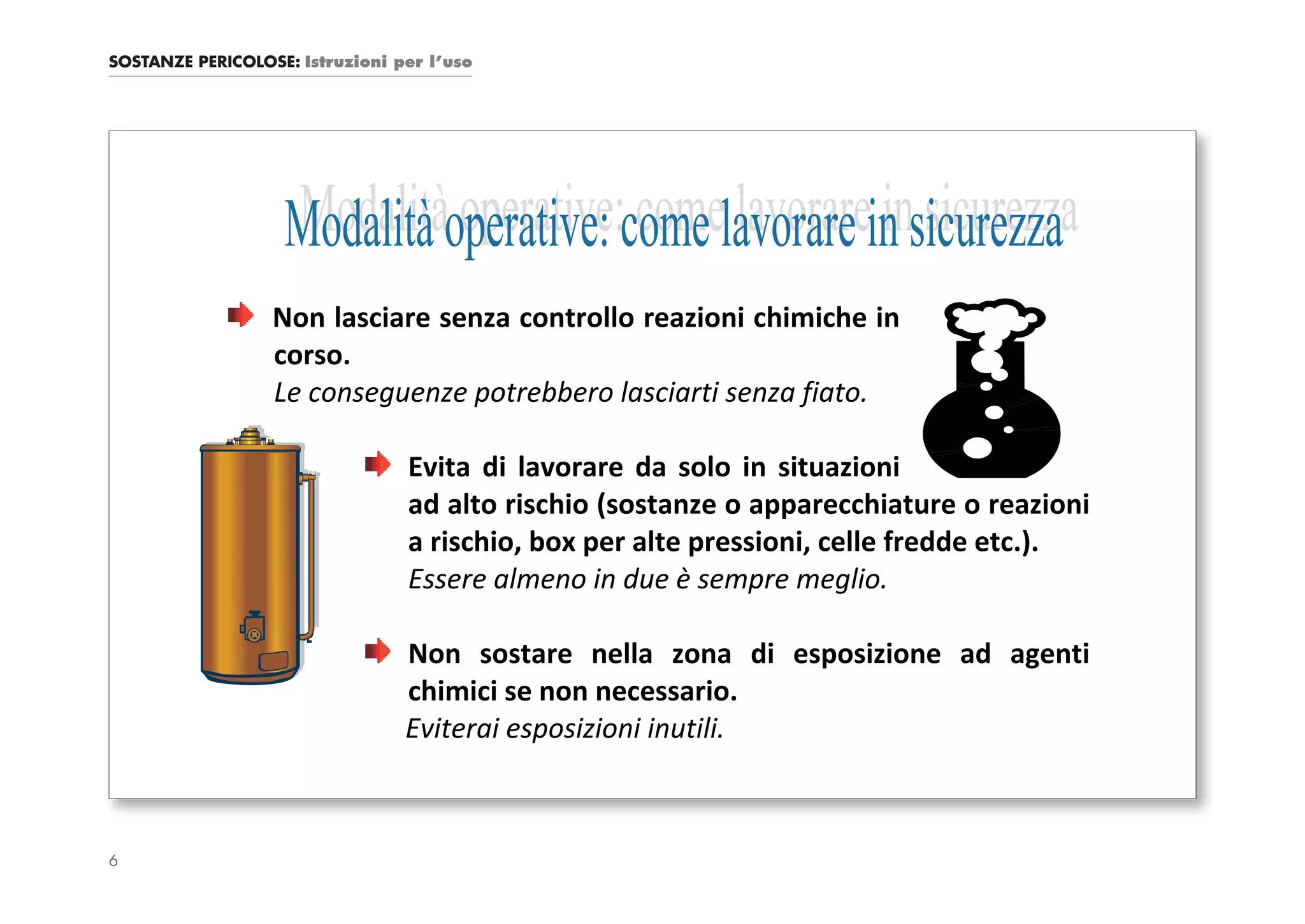 SOSTANZE PERICOLOSE: Istruzioni per l’uso




                  Non lasciare senza controllo reazioni chimiche in
                  corso.
                  Le conseguenze potrebbero lasciarti senza fiato.

                                 Evita di lavorare da solo in situazioni
                                 ad alto rischio (sostanze o apparecchiature o reazioni
                                 a rischio, box per alte pressioni, celle fredde etc.).
                                 Essere almeno in due è sempre meglio.

                                 Non sostare nella zona di esposizione ad agenti
                                 chimici se non necessario.
                                 Eviterai esposizioni inutili.



6
 