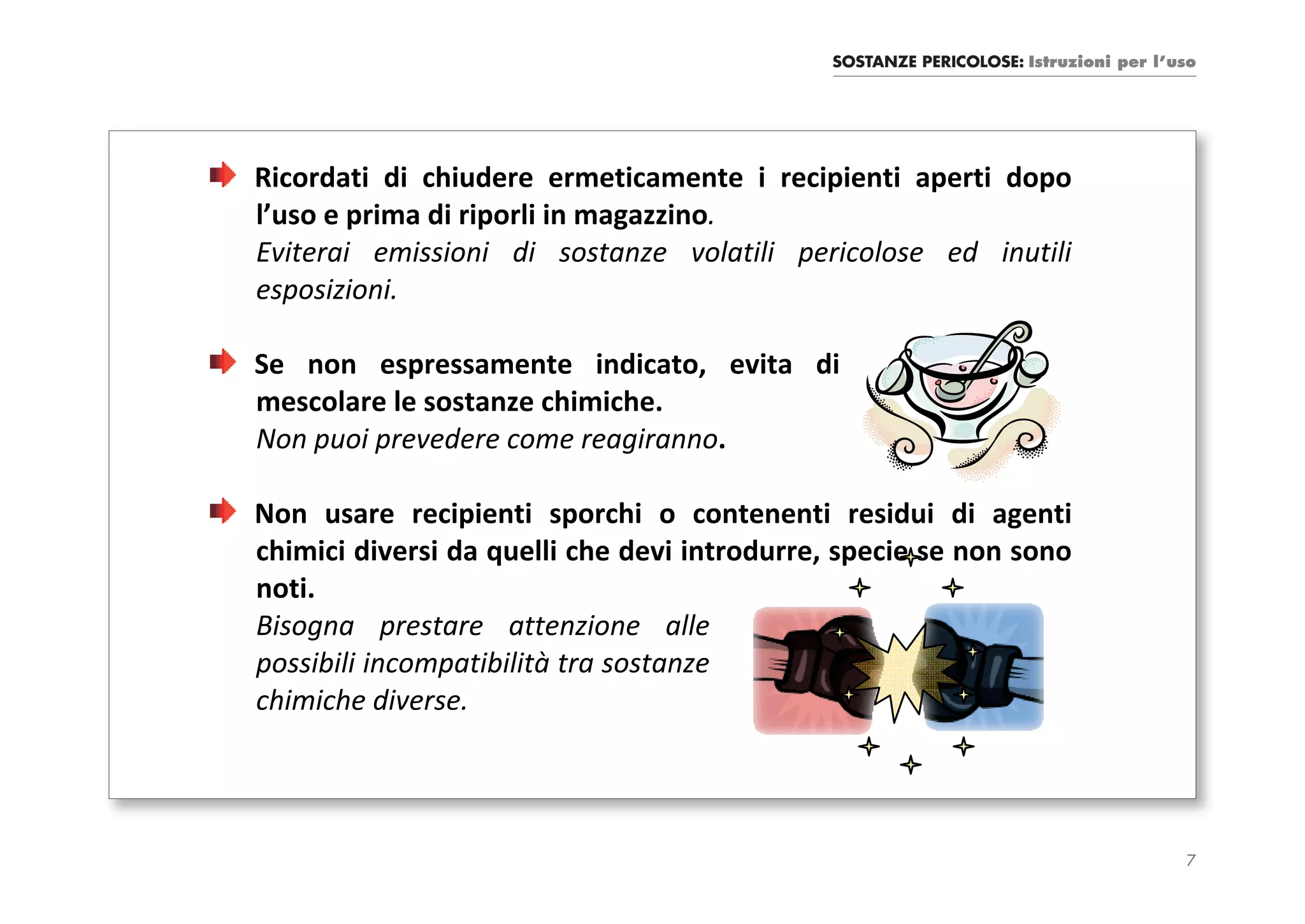 SOSTANZE PERICOLOSE: Istruzioni per l’uso




Ricordati di chiudere ermeticamente i recipienti aperti dopo
l’uso e prima di riporli in magazzino.
Eviterai emissioni di sostanze volatili pericolose ed inutili
esposizioni.

Se non espressamente indicato, evita di
mescolare le sostanze chimiche.
Non puoi prevedere come reagiranno.

Non usare recipienti sporchi o contenenti residui di agenti
chimici diversi da quelli che devi introdurre, specie se non sono
noti.
Bisogna prestare attenzione alle
possibili incompatibilità tra sostanze
chimiche diverse.




                                                                                    7
 
