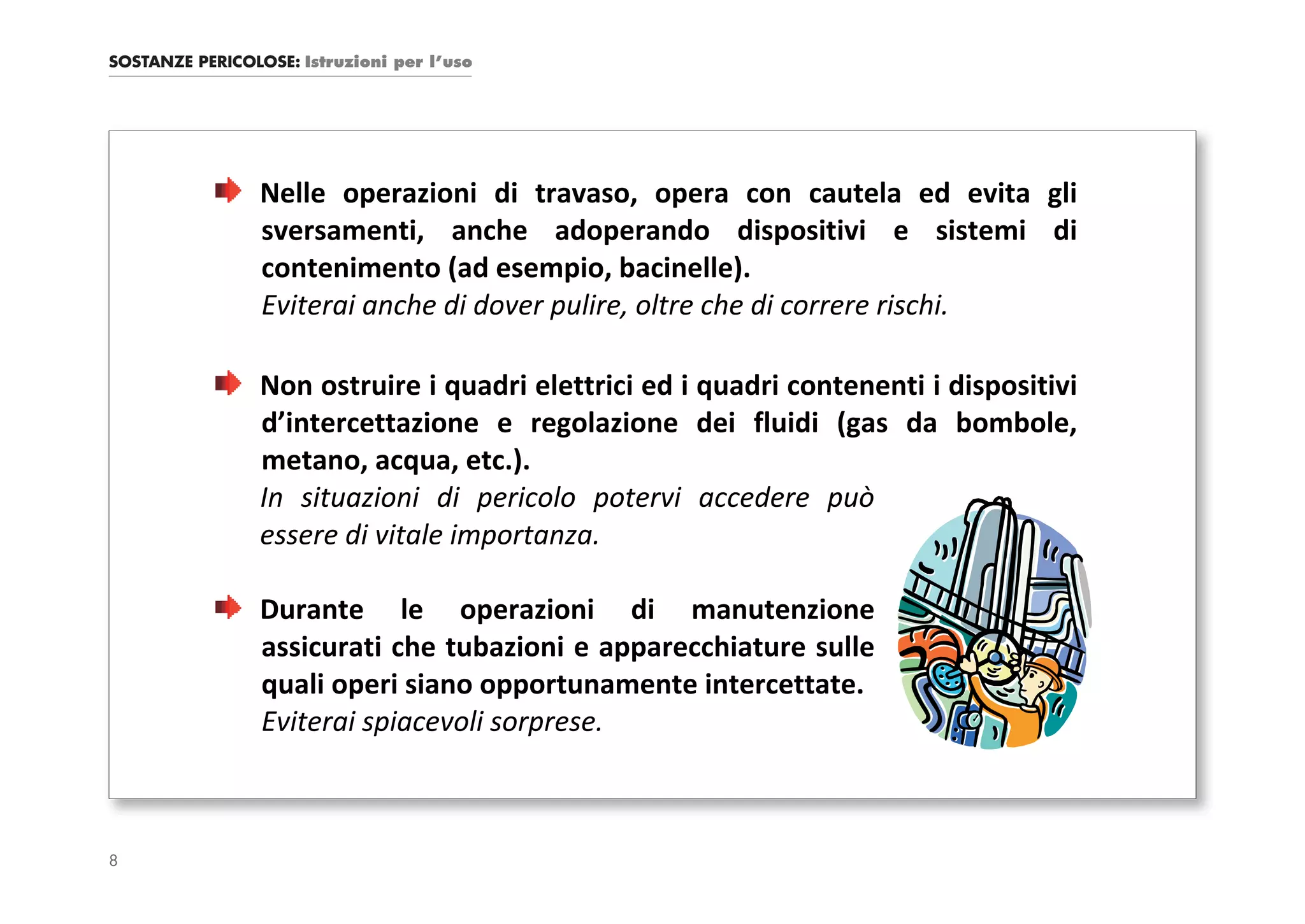 SOSTANZE PERICOLOSE: Istruzioni per l’uso




                 Nelle operazioni di travaso, opera con cautela ed evita gli
                 sversamenti, anche adoperando dispositivi e sistemi di
                 contenimento (ad esempio, bacinelle).
                 Eviterai anche di dover pulire, oltre che di correre rischi.

                 Non ostruire i quadri elettrici ed i quadri contenenti i dispositivi
                 d’intercettazione e regolazione dei fluidi (gas da bombole,
                 metano, acqua, etc.).
                 In situazioni di pericolo potervi accedere può
                 essere di vitale importanza.

                 Durante le operazioni di manutenzione
                 assicurati che tubazioni e apparecchiature sulle
                 quali operi siano opportunamente intercettate.
                 Eviterai spiacevoli sorprese.



8
 