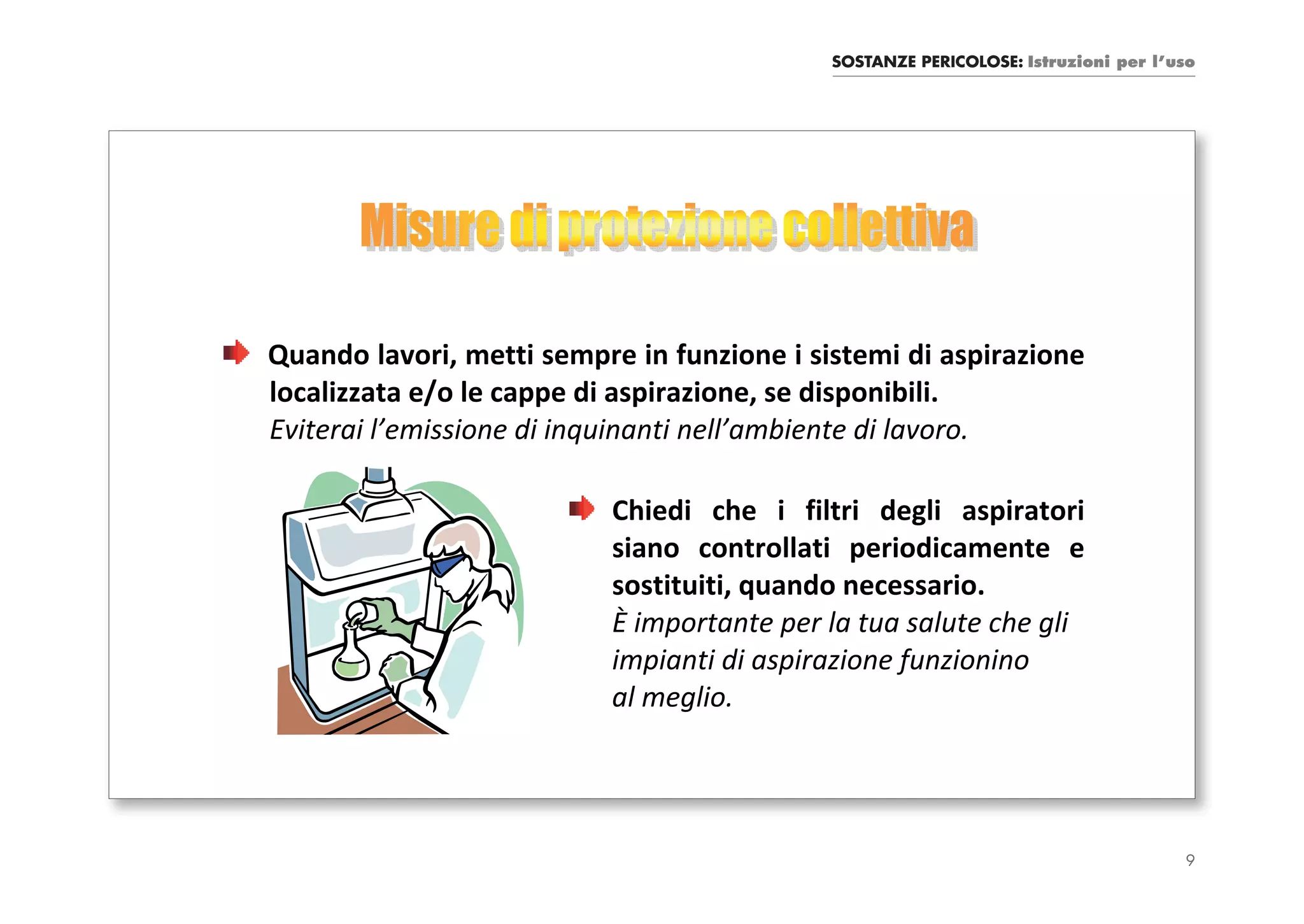 SOSTANZE PERICOLOSE: Istruzioni per l’uso




Quando lavori, metti sempre in funzione i sistemi di aspirazione
localizzata e/o le cappe di aspirazione, se disponibili.
Eviterai l’emissione di inquinanti nell’ambiente di lavoro.

                          Chiedi che i filtri degli aspiratori
                          siano controllati periodicamente e
                          sostituiti, quando necessario.
                          È importante per la tua salute che gli
                          impianti di aspirazione funzionino
                          al meglio.




                                                                                   9
 