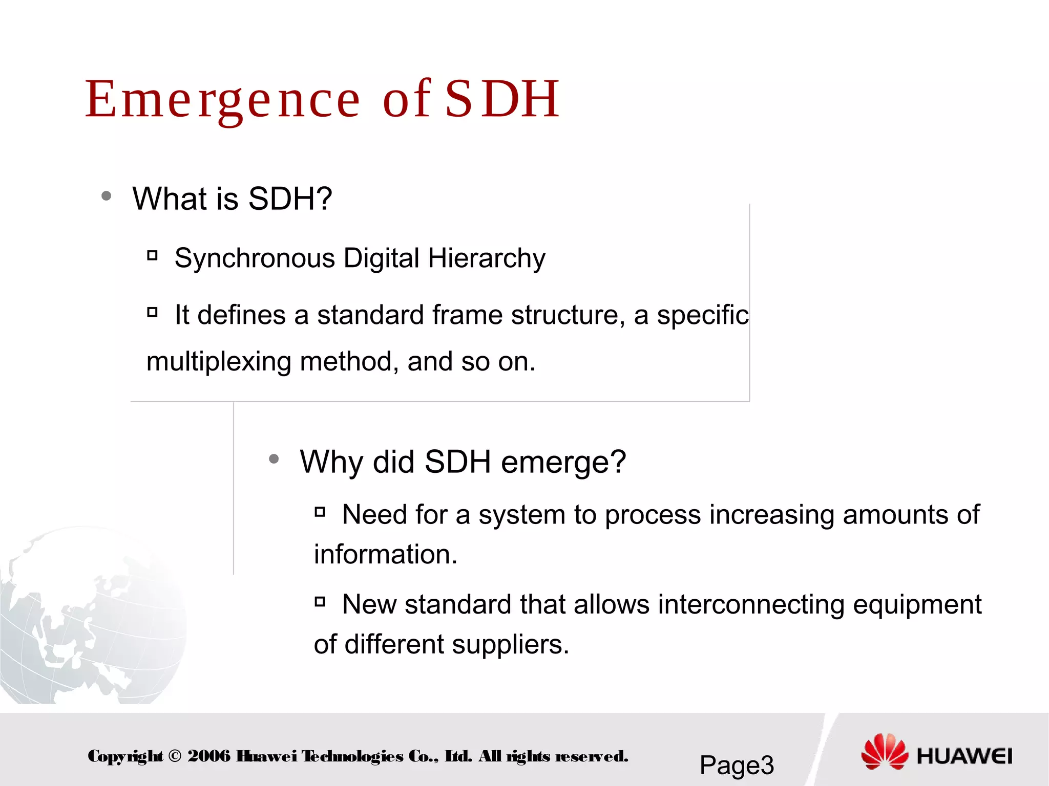 Page3Copyright © 2006 Huawei Technologies Co., Ltd. All rights reserved.
Emergence of SDH
 What is SDH?

Synchronous Digital Hierarchy

It defines a standard frame structure, a specific
multiplexing method, and so on.
 Why did SDH emerge?

Need for a system to process increasing amounts of
information.

New standard that allows interconnecting equipment
of different suppliers.
 