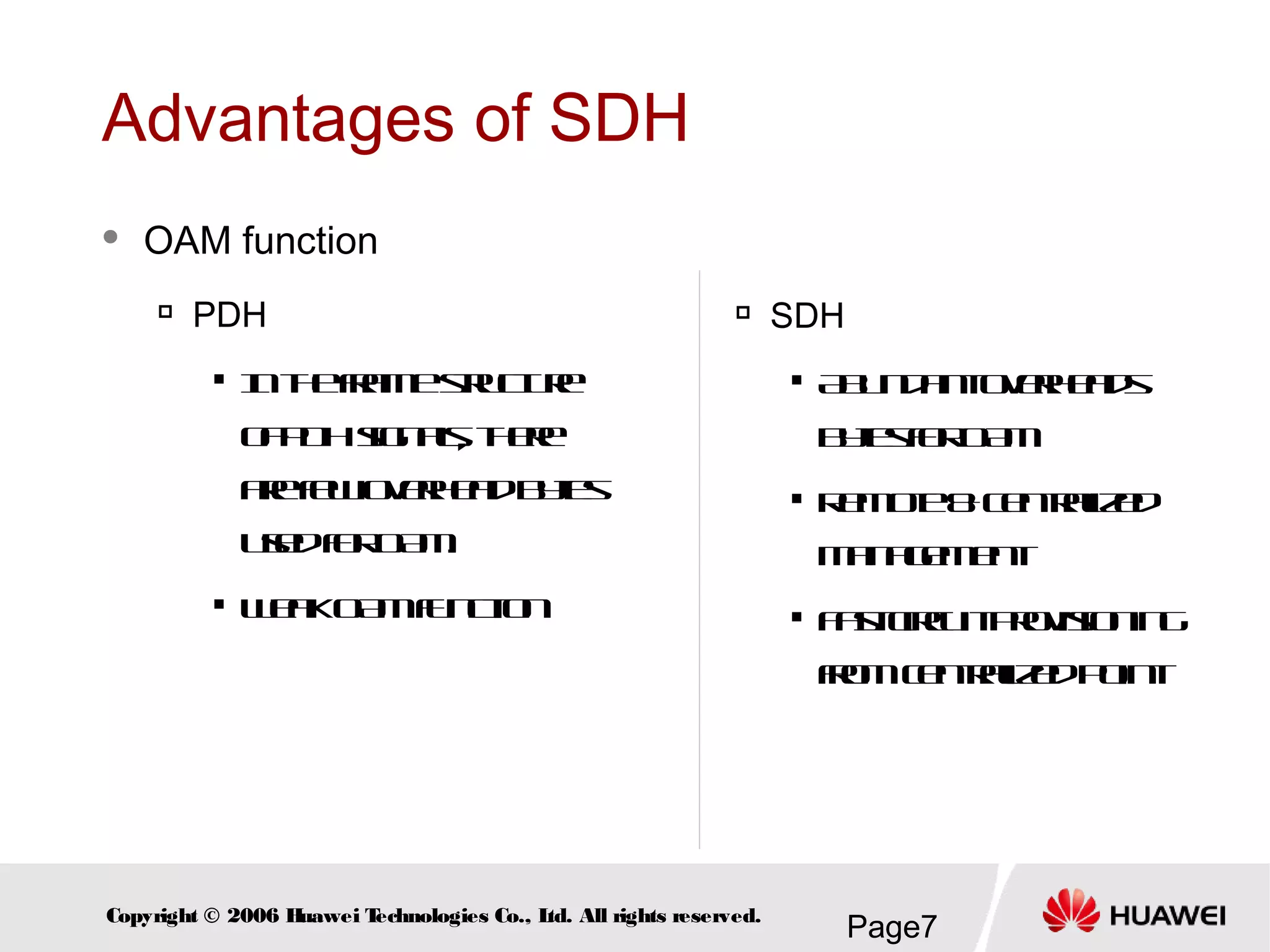 Page7Copyright © 2006 Huawei Technologies Co., Ltd. All rights reserved.
Advantages of SDH
 OAM function

PDH

Intheframestructure
ofPDHsignals, there
arefewoverheadbytes
usedforOAM.

WeakOAMfunction

SDH

Abundantoverheads
bytesforOAM

Remote&Centralized
Management

Fastcircuitprovisioning
fromcentralizedpoint
 