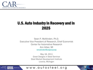 U.S. Auto Industry in Recovery and in
               2025

               Sean P. McAlinden, Ph.D.
 Executive Vice President of Research, Chief Economist
            Center for Automotive Research
                     Ann Arbor, MI
                  smcalinden@cargroup.org

                      May 18, 2011
              Great Designs in Steel Seminar
            Steel Market Development Institute
                    Livonia, Michigan


       www.autosteel.org
 
