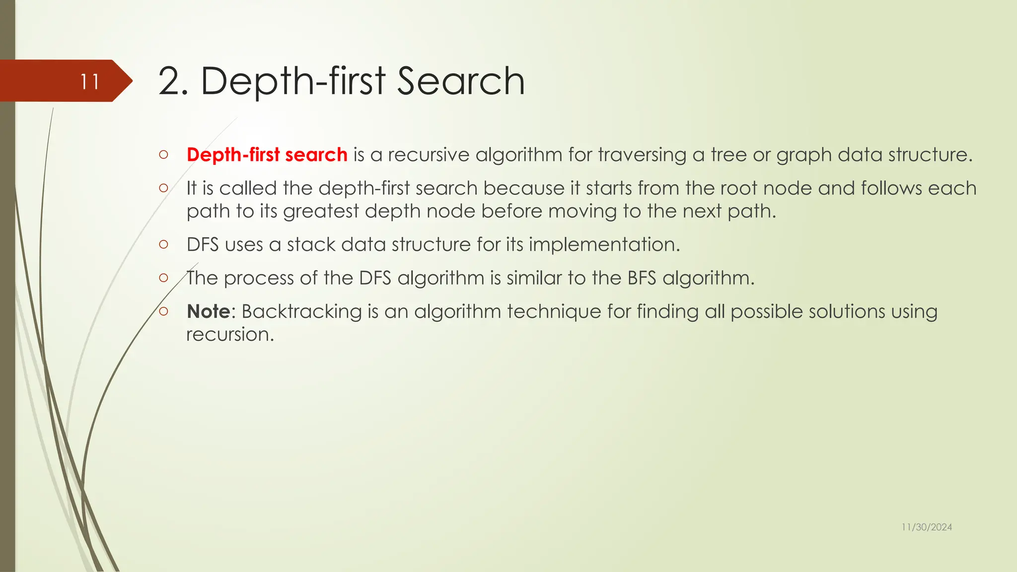 11/30/2024
11 2. Depth-first Search
o Depth-first search is a recursive algorithm for traversing a tree or graph data structure.
o It is called the depth-first search because it starts from the root node and follows each
path to its greatest depth node before moving to the next path.
o DFS uses a stack data structure for its implementation.
o The process of the DFS algorithm is similar to the BFS algorithm.
o Note: Backtracking is an algorithm technique for finding all possible solutions using
recursion.
 