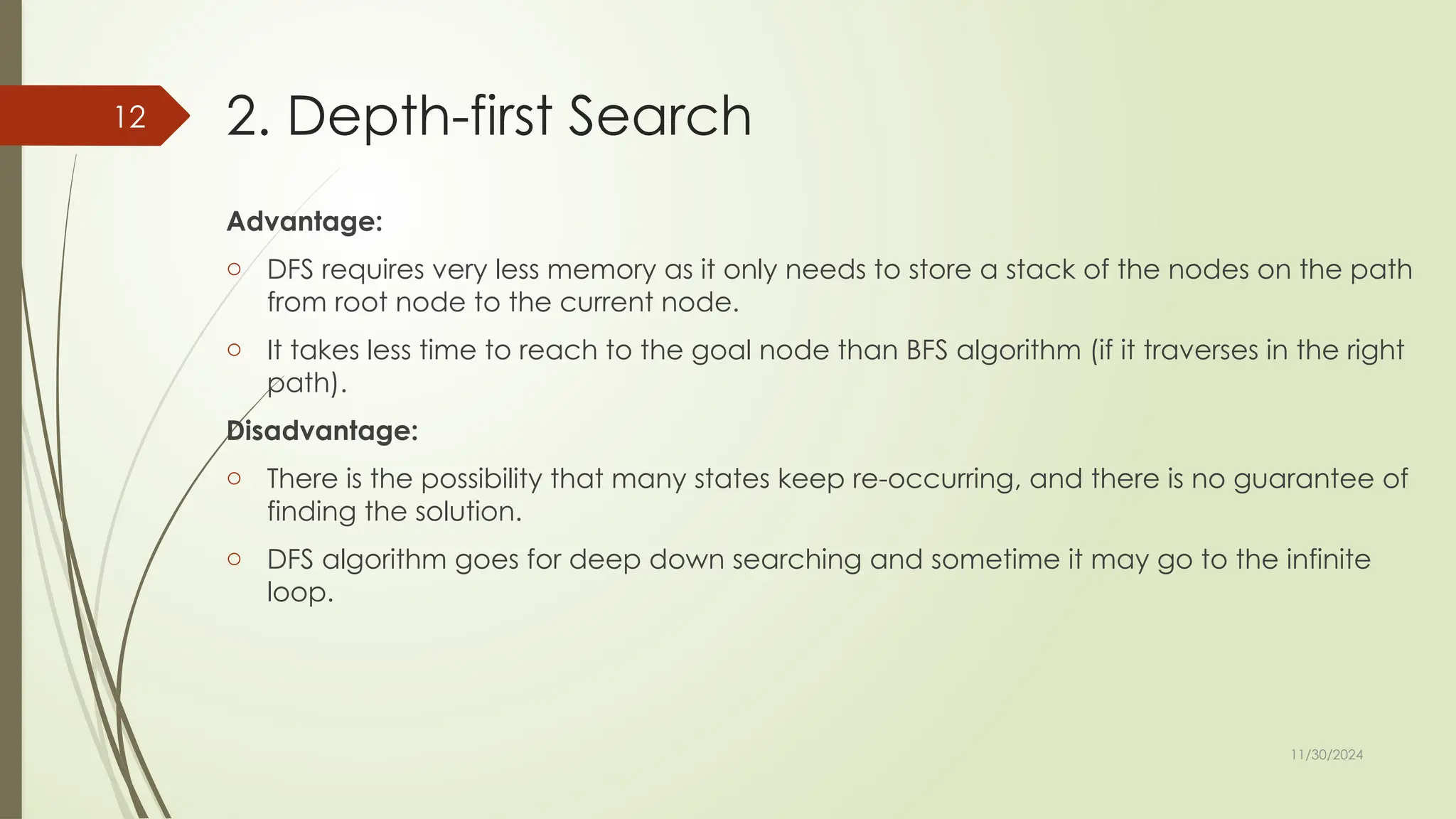 11/30/2024
12 2. Depth-first Search
Advantage:
o DFS requires very less memory as it only needs to store a stack of the nodes on the path
from root node to the current node.
o It takes less time to reach to the goal node than BFS algorithm (if it traverses in the right
path).
Disadvantage:
o There is the possibility that many states keep re-occurring, and there is no guarantee of
finding the solution.
o DFS algorithm goes for deep down searching and sometime it may go to the infinite
loop.
 