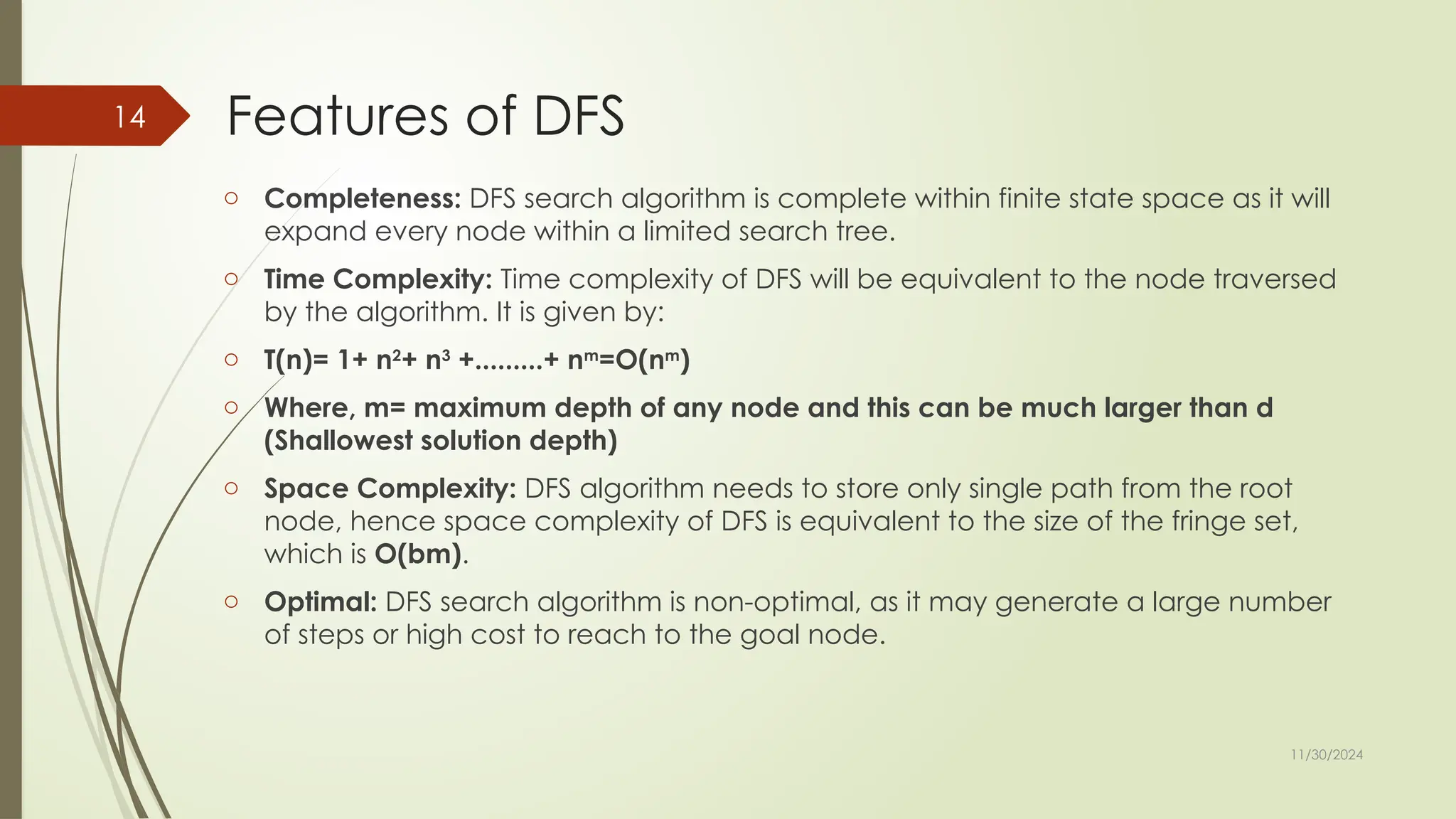 11/30/2024
14 Features of DFS
o Completeness: DFS search algorithm is complete within finite state space as it will
expand every node within a limited search tree.
o Time Complexity: Time complexity of DFS will be equivalent to the node traversed
by the algorithm. It is given by:
o T(n)= 1+ n2
+ n3
+.........+ nm
=O(nm
)
o Where, m= maximum depth of any node and this can be much larger than d
(Shallowest solution depth)
o Space Complexity: DFS algorithm needs to store only single path from the root
node, hence space complexity of DFS is equivalent to the size of the fringe set,
which is O(bm).
o Optimal: DFS search algorithm is non-optimal, as it may generate a large number
of steps or high cost to reach to the goal node.
 