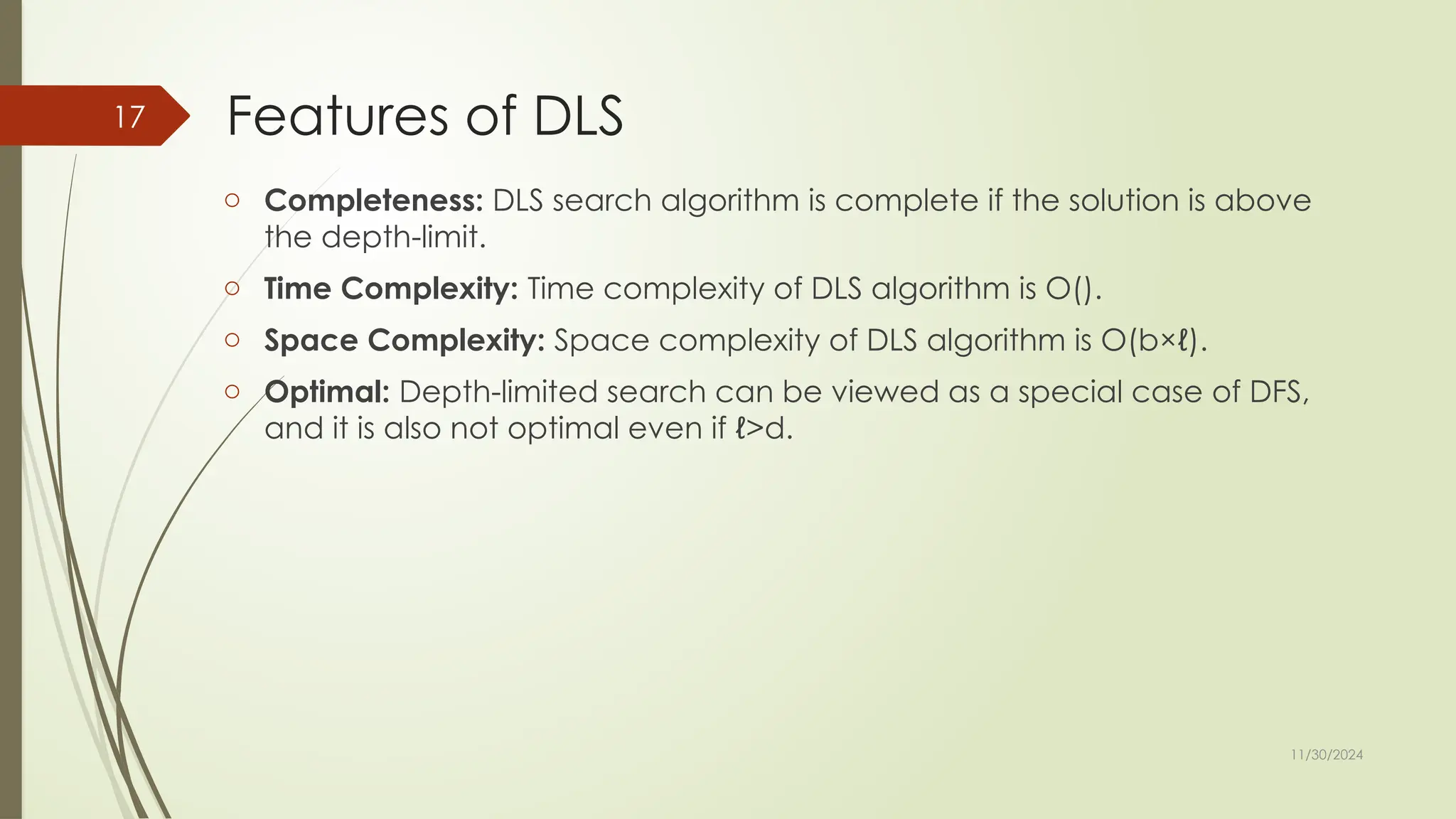 11/30/2024
17 Features of DLS
o Completeness: DLS search algorithm is complete if the solution is above
the depth-limit.
o Time Complexity: Time complexity of DLS algorithm is O().
o Space Complexity: Space complexity of DLS algorithm is O(b×ℓ).
o Optimal: Depth-limited search can be viewed as a special case of DFS,
and it is also not optimal even if ℓ>d.
 