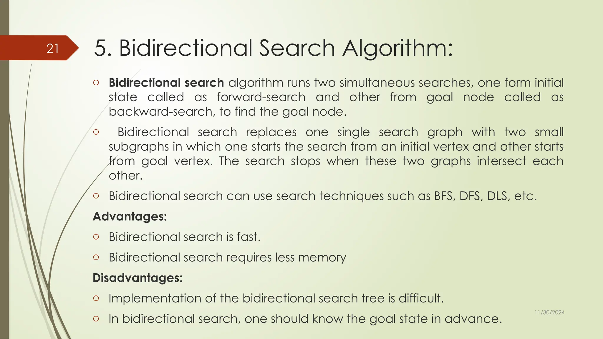 11/30/2024
21 5. Bidirectional Search Algorithm:
o Bidirectional search algorithm runs two simultaneous searches, one form initial
state called as forward-search and other from goal node called as
backward-search, to find the goal node.
o Bidirectional search replaces one single search graph with two small
subgraphs in which one starts the search from an initial vertex and other starts
from goal vertex. The search stops when these two graphs intersect each
other.
o Bidirectional search can use search techniques such as BFS, DFS, DLS, etc.
Advantages:
o Bidirectional search is fast.
o Bidirectional search requires less memory
Disadvantages:
o Implementation of the bidirectional search tree is difficult.
o In bidirectional search, one should know the goal state in advance.
 