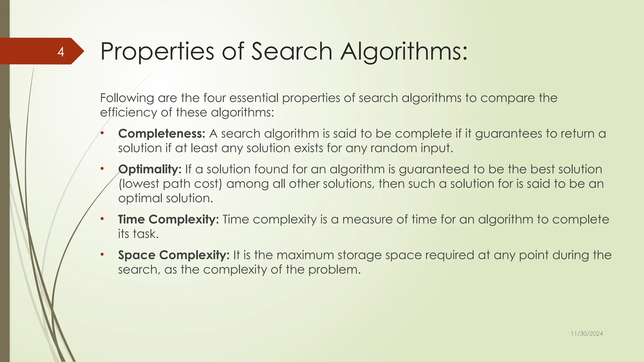 11/30/2024
4 Properties of Search Algorithms:
Following are the four essential properties of search algorithms to compare the
efficiency of these algorithms:
• Completeness: A search algorithm is said to be complete if it guarantees to return a
solution if at least any solution exists for any random input.
• Optimality: If a solution found for an algorithm is guaranteed to be the best solution
(lowest path cost) among all other solutions, then such a solution for is said to be an
optimal solution.
• Time Complexity: Time complexity is a measure of time for an algorithm to complete
its task.
• Space Complexity: It is the maximum storage space required at any point during the
search, as the complexity of the problem.
 