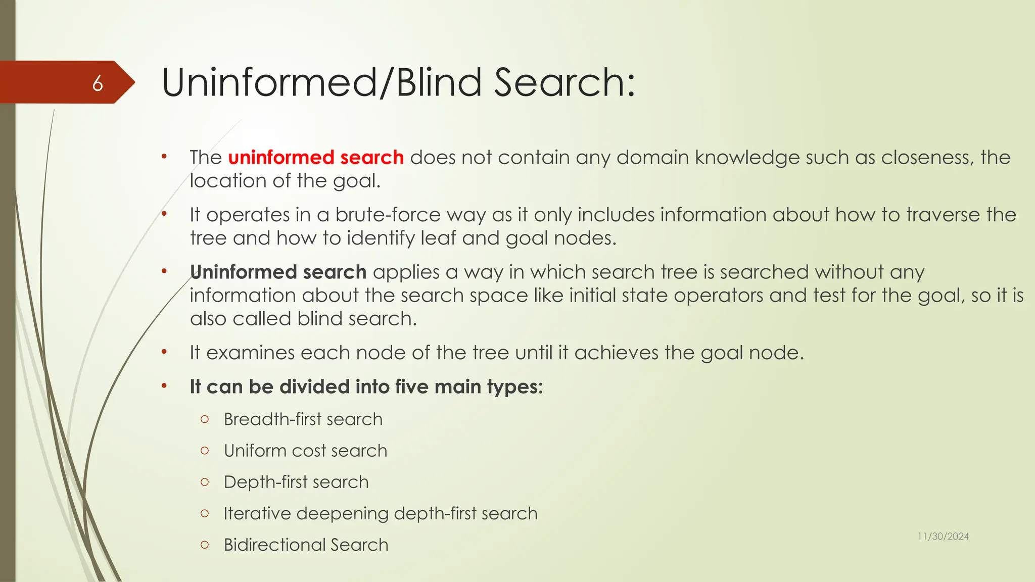 11/30/2024
6 Uninformed/Blind Search:
• The uninformed search does not contain any domain knowledge such as closeness, the
location of the goal.
• It operates in a brute-force way as it only includes information about how to traverse the
tree and how to identify leaf and goal nodes.
• Uninformed search applies a way in which search tree is searched without any
information about the search space like initial state operators and test for the goal, so it is
also called blind search.
• It examines each node of the tree until it achieves the goal node.
• It can be divided into five main types:
o Breadth-first search
o Uniform cost search
o Depth-first search
o Iterative deepening depth-first search
o Bidirectional Search
 