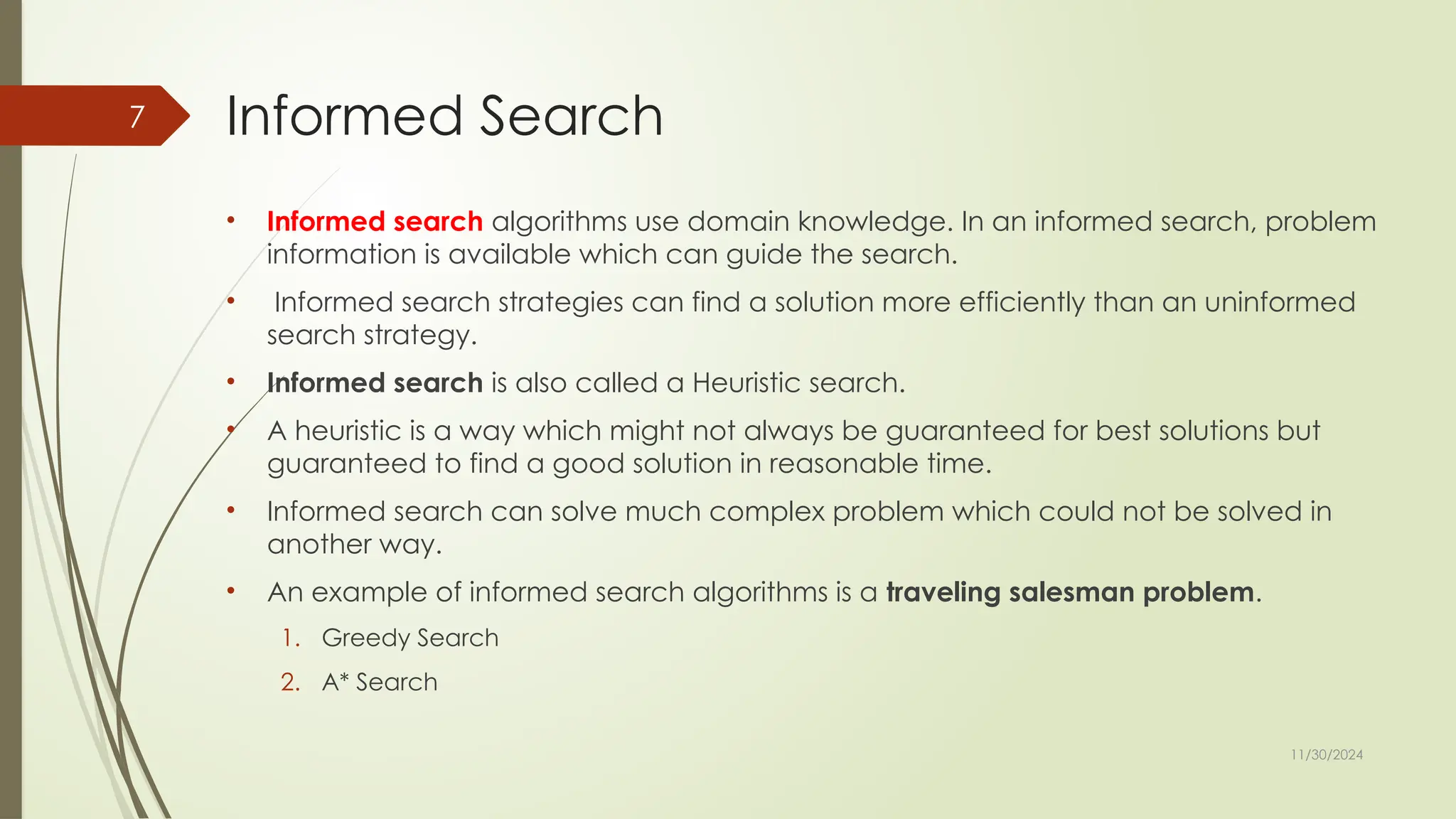 11/30/2024
7 Informed Search
• Informed search algorithms use domain knowledge. In an informed search, problem
information is available which can guide the search.
• Informed search strategies can find a solution more efficiently than an uninformed
search strategy.
• Informed search is also called a Heuristic search.
• A heuristic is a way which might not always be guaranteed for best solutions but
guaranteed to find a good solution in reasonable time.
• Informed search can solve much complex problem which could not be solved in
another way.
• An example of informed search algorithms is a traveling salesman problem.
1. Greedy Search
2. A* Search
 