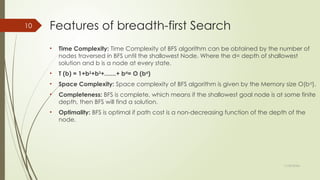 11/30/2024
10 Features of breadth-first Search
• Time Complexity: Time Complexity of BFS algorithm can be obtained by the number of
nodes traversed in BFS until the shallowest Node. Where the d= depth of shallowest
solution and b is a node at every state.
• T (b) = 1+b2
+b3
+.......+ bd
= O (bd
)
• Space Complexity: Space complexity of BFS algorithm is given by the Memory size O(bd
).
• Completeness: BFS is complete, which means if the shallowest goal node is at some finite
depth, then BFS will find a solution.
• Optimality: BFS is optimal if path cost is a non-decreasing function of the depth of the
node.
 