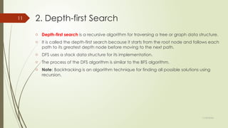 11/30/2024
11 2. Depth-first Search
o Depth-first search is a recursive algorithm for traversing a tree or graph data structure.
o It is called the depth-first search because it starts from the root node and follows each
path to its greatest depth node before moving to the next path.
o DFS uses a stack data structure for its implementation.
o The process of the DFS algorithm is similar to the BFS algorithm.
o Note: Backtracking is an algorithm technique for finding all possible solutions using
recursion.
 