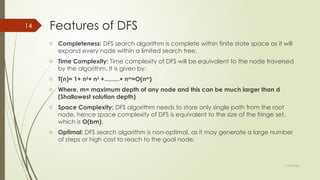 11/30/2024
14 Features of DFS
o Completeness: DFS search algorithm is complete within finite state space as it will
expand every node within a limited search tree.
o Time Complexity: Time complexity of DFS will be equivalent to the node traversed
by the algorithm. It is given by:
o T(n)= 1+ n2
+ n3
+.........+ nm
=O(nm
)
o Where, m= maximum depth of any node and this can be much larger than d
(Shallowest solution depth)
o Space Complexity: DFS algorithm needs to store only single path from the root
node, hence space complexity of DFS is equivalent to the size of the fringe set,
which is O(bm).
o Optimal: DFS search algorithm is non-optimal, as it may generate a large number
of steps or high cost to reach to the goal node.
 
