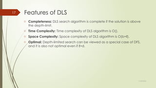 11/30/2024
17 Features of DLS
o Completeness: DLS search algorithm is complete if the solution is above
the depth-limit.
o Time Complexity: Time complexity of DLS algorithm is O().
o Space Complexity: Space complexity of DLS algorithm is O(b×ℓ).
o Optimal: Depth-limited search can be viewed as a special case of DFS,
and it is also not optimal even if ℓ>d.
 