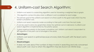 11/30/2024
18 4. Uniform-cost Search Algorithm:
o Uniform-cost search is a searching algorithm used for traversing a weighted tree or graph.
o This algorithm comes into play when a different cost is available for each edge.
o The primary goal of the uniform-cost search is to find a path to the goal node which has the
lowest cumulative cost.
o Uniform-cost search expands nodes according to their path costs from the root node.
o It can be used to solve any graph/tree where the optimal cost is in demand. A uniform-cost
search algorithm is implemented by the priority queue.
o It gives maximum priority to the lowest cumulative cost. Uniform cost search is equivalent to
BFS algorithm if the path cost of all edges is the same.
o Advantages:
o Uniform cost search is optimal because at every state the path with the least cost is
chosen.
o Disadvantages:
o It does not care about the number of steps involve in searching and only concerned
about path cost. Due to which this algorithm may be stuck in an infinite loop.
 